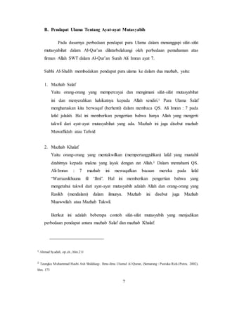 7
B. Pendapat Ulama Tentang Ayat-ayat Mutasyabih
Pada dasarnya perbedaan pendapat para Ulama dalam menanggapi sifat-sifat
mutasyabihat dalam Al-Qur’an dilatarbelakangi oleh perbedaan pemahaman atas
firman Allah SWT dalam Al-Qur’an Surah Ali Imran ayat 7.
Subhi Al-Shalih membedakan pendapat para ulama ke dalam dua mazhab, yaitu:
1. Mazhab Salaf
Yaitu orang-orang yang mempercayai dan mengimani sifat-sifat mutasyabihat
ini dan menyerahkan hakikatnya kepada Allah sendiri.1
Para Ulama Salaf
mengharuskan kita berwaqaf (berhenti) dalam membaca QS. Ali Imran : 7 pada
lafal jalalah. Hal ini memberikan pengertian bahwa hanya Allah yang mengerti
takwil dari ayat-ayat mutasyabihat yang ada. Mazhab ini juga disebut mazhab
Muwaffidah atau Tafwid
2. Mazhab Khalaf
Yaitu orang-orang yang mentakwilkan (mempertangguhkan) lafal yang mustahil
dzahirnya kepada makna yang layak dengan zat Allah.2
Dalam memahami QS.
Ali-Imran : 7 mazhab ini mewaqafkan bacaan mereka pada lafal
“Warraasikhuuna fil ‘Ilmi”. Hal ini memberikan pengertian bahwa yang
mengetahui takwil dari ayat-ayat mutasyabih adalah Allah dan orang-orang yang
Rasikh (mendalam) dalam ilmunya. Mazhab ini disebut juga Mazhab
Muawwilah atau Mazhab Takwil.
Berikut ini adalah beberapa contoh sifat-sifat mutasyabih yang menjadikan
perbedaan pendapat antara mazhab Salaf dan mazhab Khalaf:
1 Ahmad Syadali, op.cit., hlm.211
2
Teungku Muhammad Hasbi Ash Shiddieqy. Ilmu-ilmu Ulumul Al Quran, (Semarang : Pustaka Rizki Putra, 2002),
hlm. 173
 