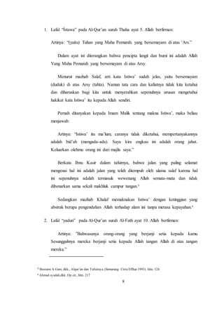 8
1. Lafal “Ístawa” pada Al-Qur’an surah Thaha ayat 5. Allah berfirman:
Artinya: “(yaitu) Tuhan yang Maha Pemurah. yang bersemayam di atas ‘Ars.”
Dalam ayat ini diterangkan bahwa pencipta langit dan bumi ini adalah Allah
Yang Maha Pemurah yang bersemayam di atas Arsy.
Menurut mazhab Salaf, arti kata Istiwa’ sudah jelas, yaitu bersemayam
(duduk) di atas Arsy (tahta). Namun tata cara dan kafiatnya tidak kita ketahui
dan diharuskan bagi kita untuk menyerahkan sepenuhnya urusan mengetahui
hakikat kata Istiwa’ itu kepada Allah sendiri.
Pernah ditanyakan kepada Imam Malik tentang makna Istiwa’, maka beliau
menjawab:
Artinya: “Istiwa’ itu ma’lum, caranya tidak diketahui, mempertanyakannya
adalah bid’ah (mengada-ada). Saya kira engkau ini adalah orang jahat.
Keluarkan olehmu orang ini dari majlis saya.”
Berkata Ibnu Kasir dalam tafsirnya, bahwa jalan yang paling selamat
mengenai hal ini adalah jalan yang telah ditempuh oleh ulama salaf karena hal
ini sepenuhnya adalah termasuk wewenang Allah semata-mata dan tidak
dibenarkan sama sekali makhluk campur tangan.3
Sedangkan mazhab Khalaf memaknakan Istiwa’ dengan ketinggian yang
abstrak berupa pengendalian Allah terhadap alam ini tanpa merasa kepayahan.4
2. Lafal “yadun” pada Al-Qur’an surah Al-Fath ayat 10. Allah berfirman:
Artinya: ”Bahwasanya orang-orang yang berjanji setia kepada kamu
Sesungguhnya mereka berjanji setia kepada Allah tangan Allah di atas tangan
mereka.”
3 Bustami A Gani, dkk., Alqur’an dan Tafsirnya. (Semarang: Citra Effhar.1993). hlm. 124
4 Ahmad syadali,dkk. Op.cit., hlm. 217
 