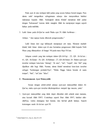 9
Pada ayat di atas terdapat lafal yadun yang secara bahasa berarti tangan. Para
ulama salaf mengartikan sebagaimana adanya dan menyerahkan hakikat
maknanya kepada Allah. Sedangkah ulama Khalaf memaknai lafal yadun
dengan “kekuasaan” karena tidak mungkin Allah itu mempunyai tangan seperti
halnya pada makhluk.
3. Lafal Ainun pada Al-Qur’an surah Thaha ayat 39. Allah berfirman :
Artinya: “ dan supaya kamu dibawah pengawasanku.”
Lafal Ainun dari segi lafdziyyah mempunyai arti mata. Menurut mazhab
khalaf, lafal Ainun dalam ayat di atas bermakna pengawasan Allah kepada Nabi
Musa yang dihanyutkan di Sungai Nil pada masa Raja Fir’aun.
Adapun contoh yang lain terdapat dalam QS.Al-Fajr : 22, QS. Al-An’am :
61, QS. Al-Zumar : 56, QS. Al-Rahman : 27, QS.Ali-Imran: 28. Dalam ayat-ayat
tersebut terdapat kata-kata “datang”, “di atas”, “sisi”, “wajah”, dan “diri” yang
dijadikan sifat bagi Allah. Namun, ulama khalaf memaknai kata-kata tersebut
sebagai: “kedatangan perintah-Nya”, “Maha Tinggi, bukan berada di suatu
tempat”, “hak”, “zat”,dan ”siksa”.
C. Macam-macam Ayat Mutasyabih
Sesuai dengan sebab-sebab adanya ayat-ayat mutasyabihat dalam Al-
Qur’an, maka ayat-ayat tersebut dikelompokkan menjadi tiga macam, yaitu:5
1. Ayat-ayat mutasyabihat yang tidak dapat diketahui oleh seluruh umat manusia,
atau kecuali Allah SWT. Contohnya seperti Dzat Allah SWT, hakikat sifat-
sifatNya, waktu datangnya hari kiamat, dan hal-hal ghoib lainnya. Seperti
keterangan surah Al-An’am ayat 59:
5
Abdul Djalal H.A., Op.cit., hlm.251-253
 