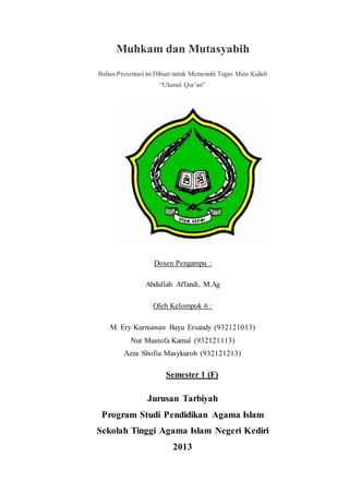 Muhkam dan Mutasyabih
Bahan Presentasi ini Dibuat untuk Memenuhi Tugas Mata Kuliah
“Ulumul Qur’an”
Dosen Pengampu :
Abdullah Affandi, M.Ag
Oleh Kelompok 6 :
M. Ery Kurniawan Bayu Ersandy (932121013)
Nur Mustofa Kamal (932121113)
Azza Shofia Masykuroh (932121213)
Semester 1 (F)
Jurusan Tarbiyah
Program Studi Pendidikan Agama Islam
Sekolah Tinggi Agama Islam Negeri Kediri
2013
 