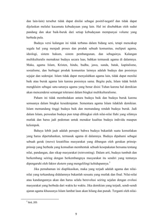 9
dan lain-lain) tersebut tidak dapat dinilai sebagai positif-negatif dan tidak dapat
dijelaskan melalui kacamata kebudayaan yang lain. Hal ini disebabkan oleh sudut
pandang dan akar baik-buruk dari setiap kebudayaan mempunyai volume yang
berbeda pula.
Budaya versi kalangan ini tidak terbatas dalam bidang seni, tetapi mencakup
segala hal yang menjadi proses dan produk sebuah komunitas, meliputi agama,
ideologi, sistem hukum, sistem pembangunan, dan sebagainya. Kalangan
multikulturalis memaknai budaya secara luas, bahkan termasuk agama di dalamnya.
Maka, agama Islam, Kristen, hindu, budha, jawa, sunda, batak, kapitalisme,
sosialisme, dan berbagai produk komunitas lainnya adalah budaya dan posisinya
sejajar dan sederajat. Islam tidak dapat menyalahkan agama lain, tidak dapat menilai
baik atau buruk agama lain karena posisinya sama. Begitu pula, Islam tidak boleh
mengklaim sebagai satu-satunya agama yang benar disisi Tuhan karena hal demikian
akan mencenderai semangat toleransi dalam bingkai multikulturalisme.
Paham ini tidak membedakan antara budaya baik dan budaya buruk karena
semuanya dalam bingkai kesederajatan. Sementara agama Islam tidaklah demikian.
Islam memandang tinggi budaya baik dan memandang rendah budaya buruk. Jadi
dalam Islam, persoalan budaya pun tetap dibingkai oleh nilai-nilai Ilahi yang sifatnya
mutlak dan harus jadi pedoman untuk menakar kualitas budaya individu maupun
kelompok.
Bahaya lebih jauh adalah persepsi bahwa budaya bukanlah suatu kemutlakan
yang harus dipertahankan, termasuk agama di dalamnya. Budaya dipahami sebagai
sebuah gerak (move) kreatifitas masyarakat yang dibangun oleh gerakan prinsip-
prinsip yang berbeda yang kemudian membentuk sebuah kesepakatan bersama tentang
nilai, pandangan, dan sikap masyarakat (reinventing). Dalam arti, budaya tumbuh dan
berkembang seiring dengan berkembangnya masyarakat itu sendiri yang tentunya
dipengaruhi oleh faktor ekstern yang mengelilingi kehidupannya.5
Jika pemahaman ini diaplikasikan, maka yang terjadi adalah agama dan nilai-
nilai yang terkandung didalamnya bukanlah sesuatu yang mutlak dan final. Nilai-nilai
atau kandungannya akan dan harus selalu berevolusi seiring sejalan dengan evolusi
masyarakat yang berbeda dari waktu ke waktu. Jika demikian yang terjadi, sendi-sendi
ajaran agama khususnya Islam lambat laun akan hilang dan punah. Terganti oleh nilai-
5
Ibid, 205
 