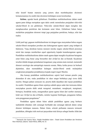 10
nilai kreatif buatan manusia yang justeru akan membahayakan eksistensi
kemanusiaannya itu sendiri dan eksistensi kehidupan secara keseluruhan.
Kelima, agenda buruk globalisasi. Pendidikan multikulturalisme dalam ranah
agama patut diduga merupakan agen taktis untuk memuluskan penjajahan nilai-nilai
sekular-liberal di era globalisasi. Nilai-nilai sekular-liberal dapat mengikis dan
menghancurkan pemikiran dan keimanan umat Islam. Globalisasi bukan hanya
melahirkan penjajahan ekonomi tetapi juga penjajahan pemikiran, budaya, nilai dan
tradisi.
Lebih jauh lagi, gagasan multikulturalisme ini dengan tegas menyatakan bahwa negara
sekuler-liberal merupakan jawaban atas keberagaman agama seperti yang terdapat di
Indonesia. Yang demikian karena menurut mereka negara sekular-liberal posisinya
netral dan mampu memberikan equal opportunity kepada keanekaragaman agama.
Pendidikan multikulturalisme dalam ranah agama dapat mengikis keyakinan beragama
umat Islam yang benar yang bersumber dari al-Qur‟an dan as-Sunnah. Keyakinan
tersebut diubah dengan pemahaman keagamaan yang semata-mata rasional, memenuhi
dimensi sosiologis dan antropologis manusia semata. Maka, ketika proses ini berhasil
dijalankan, akan memudahkan kalangan sekular-liberal untuk melanjutkan
cengkraman penjajahan peradabannya kepada negeri-negeri Muslim.
Jika konsep pendidikan multikulturalisme seperti hasil temuan penulis yang
diutarakan di atas, maka pendidikan ini akan sangat berbahaya pagi siswa didik
muslim. Dengan paham semacam ini, peserta didik dijauhkan dari tujuan pendidikan
itu sendiri. Pendidikan agama Islam sejatinya adalah upaya sadar dan terencana dalam
menyiapkan peserta didik untuk mengenal, memahami, menghayati, mengimani,
bertaqwa, berakhlak mulia, mengamalkan ajaran agama Islam dari sumber utamanya
kitab suci Al-Qur‟an dan al-Hadits, melalui kegiatan bimbingan, pengajaran latihan,
serta penggunaan pengalaman.6
Pendidikan agama dalam Islam adalah pendidikan agama yang berbasis
tauhidullah dilandasi oleh semangat beribadah dan semangat dakwah dalam setiap
dimensi kehidupan manusia. Dalam Islam, seluruh perbuatan manusia termasuk
pendidikan, dibingkai oleh motivasi penyerahan total dirinya sebagai hamba Allah dan
6
Ramayulis dan Syamsu Nizar, Filsafat Pendidikan Islam : Telaah Sistem Pendidikan dan Pemikiran
Para Tokohnya, (Jakarta : Kalam Mulia, 2009), hal. 21
 