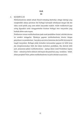 12
BAB
III
A. KESIMPULAN
Multikulturalisme adalah sebuah filosofi terkadang ditafsirkan sebagai ideologi yang
menghendaki adanya persatuan dari berbagai kelompok kebudayaan dengan hak dan
status sosial politik yang sama dalam masyarakat modern. Istilah multikultural juga
sering digunakan untuk menggambarkan kesatuan berbagai etnis masyarakat yang
berbeda dalam suatu negara.
Pembumian wacana multikulturalisme pada ranah pendidikan formal (sekolah) dewasa
ini semakin menggeliat. Maraknya gagasan multikulturalisme disertai dengan
penyebaran isu pendahuluan: banyaknya peristiwa bentrokan dan konflik horizontal di
tengah masyarakat. Berbagai pihak kemudian menyuarakan gagasan ini lebih keras
dan diimplementasikan lebih dini dalam kurikulum pendidikan, Jika ditelisik lebih
jauh, penanaman paham multikulturalisme – apalagi dalam ranah Pendidikan Agama
Islam – sebenarnya belum didasari oleh kajian dan penelitian yang mendalam. Sebab,
dalam perspektif Islam, paham multikulturalisme itu perlu ditelaah secara kritis.
 
