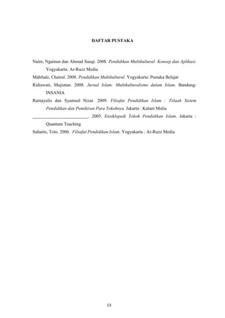 13
DAFTAR PUSTAKA
Naim, Ngainun dan Ahmad Sauqi. 2008. Pendidikan Multikultural: Konsep dan Aplikasi.
Yogyakarta: Ar-Ruzz Media
Mahfudz, Chairul. 2008. Pendidikan Multikultural. Yogyakarta: Pustaka Belajar
Ridiawati, Mujiatun. 2008. Jurnal Islam: Multikulturalisme dalam Islam. Bandung:
INSANIA
Ramayulis dan Syamsul Nizar. 2009. Filsafat Pendidikan Islam : Telaah Sistem
Pendidikan dan Pemikiran Para Tokohnya. Jakarta : Kalam Mulia
. 2005. Ensiklopedi Tokoh Pendidikan Islam. Jakarta :
Quantum Teaching
Suharto, Toto. 2006. Filsafat Pendidikan Islam. Yogyakarta : Ar-Ruzz Media
 