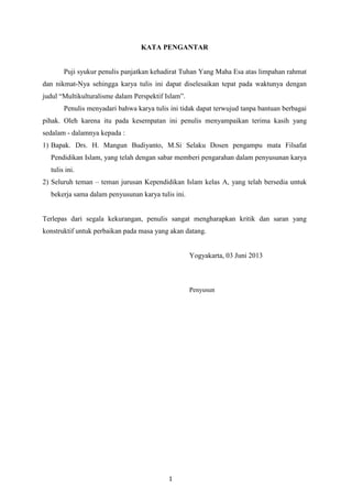 1
KATA PENGANTAR
Puji syukur penulis panjatkan kehadirat Tuhan Yang Maha Esa atas limpahan rahmat
dan nikmat-Nya sehingga karya tulis ini dapat diselesaikan tepat pada waktunya dengan
judul “Multikulturalisme dalam Perspektif Islam”.
Penulis menyadari bahwa karya tulis ini tidak dapat terwujud tanpa bantuan berbagai
pihak. Oleh karena itu pada kesempatan ini penulis menyampaikan terima kasih yang
sedalam - dalamnya kepada :
1) Bapak. Drs. H. Mangun Budiyanto, M.Si Selaku Dosen pengampu mata Filsafat
Pendidikan Islam, yang telah dengan sabar memberi pengarahan dalam penyusunan karya
tulis ini.
2) Seluruh teman – teman jurusan Kependidikan Islam kelas A, yang telah bersedia untuk
bekerja sama dalam penyusunan karya tulis ini.
Terlepas dari segala kekurangan, penulis sangat mengharapkan kritik dan saran yang
konstruktif untuk perbaikan pada masa yang akan datang.
Yogyakarta, 03 Juni 2013
Penyusun
 