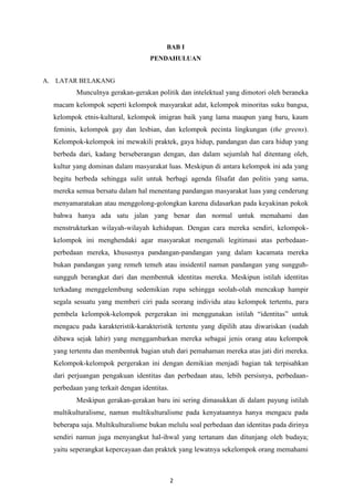 2
BAB I
PENDAHULUAN
A. LATAR BELAKANG
Munculnya gerakan-gerakan politik dan intelektual yang dimotori oleh beraneka
macam kelompok seperti kelompok masyarakat adat, kelompok minoritas suku bangsa,
kelompok etnis-kultural, kelompok imigran baik yang lama maupun yang baru, kaum
feminis, kelompok gay dan lesbian, dan kelompok pecinta lingkungan (the greens).
Kelompok-kelompok ini mewakili praktek, gaya hidup, pandangan dan cara hidup yang
berbeda dari, kadang berseberangan dengan, dan dalam sejumlah hal ditentang oleh,
kultur yang dominan dalam masyarakat luas. Meskipun di antara kelompok ini ada yang
begitu berbeda sehingga sulit untuk berbagi agenda filsafat dan politis yang sama,
mereka semua bersatu dalam hal menentang pandangan masyarakat luas yang cenderung
menyamaratakan atau menggolong-golongkan karena didasarkan pada keyakinan pokok
bahwa hanya ada satu jalan yang benar dan normal untuk memahami dan
menstrukturkan wilayah-wilayah kehidupan. Dengan cara mereka sendiri, kelompok-
kelompok ini menghendaki agar masyarakat mengenali legitimasi atas perbedaan-
perbedaan mereka, khususnya pandangan-pandangan yang dalam kacamata mereka
bukan pandangan yang remeh temeh atau insidentil namun pandangan yang sungguh-
sungguh berangkat dari dan membentuk identitas mereka. Meskipun istilah identitas
terkadang menggelembung sedemikian rupa sehingga seolah-olah mencakup hampir
segala sesuatu yang memberi ciri pada seorang individu atau kelompok tertentu, para
pembela kelompok-kelompok pergerakan ini menggunakan istilah “identitas” untuk
mengacu pada karakteristik-karakteristik tertentu yang dipilih atau diwariskan (sudah
dibawa sejak lahir) yang menggambarkan mereka sebagai jenis orang atau kelompok
yang tertentu dan membentuk bagian utuh dari pemahaman mereka atas jati diri mereka.
Kelompok-kelompok pergerakan ini dengan demikian menjadi bagian tak terpisahkan
dari perjuangan pengakuan identitas dan perbedaan atau, lebih persisnya, perbedaan-
perbedaan yang terkait dengan identitas.
Meskipun gerakan-gerakan baru ini sering dimasukkan di dalam payung istilah
multikulturalisme, namun multikulturalisme pada kenyataannya hanya mengacu pada
beberapa saja. Multikulturalisme bukan melulu soal perbedaan dan identitas pada dirinya
sendiri namun juga menyangkut hal-ihwal yang tertanam dan ditunjang oleh budaya;
yaitu seperangkat kepercayaan dan praktek yang lewatnya sekelompok orang memahami
 