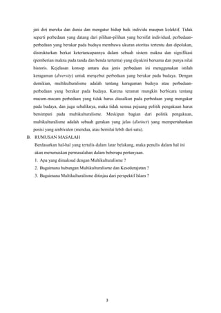 3
jati diri mereka dan dunia dan mengatur hidup baik individu maupun kolektif. Tidak
seperti perbedaan yang datang dari pilihan-pilihan yang bersifat individual, perbedaan-
perbedaan yang berakar pada budaya membawa ukuran otoritas tertentu dan dipolakan,
distrukturkan berkat ketertancapannya dalam sebuah sistem makna dan signifikasi
(pemberian makna pada tanda dan benda tertentu) yang diyakini bersama dan punya nilai
historis. Kejelasan konsep antara dua jenis perbedaan ini menggunakan istilah
keragaman (diversity) untuk menyebut perbedaan yang berakar pada budaya. Dengan
demikian, multikulturalisme adalah tentang keragaman budaya atau perbedaan-
perbedaan yang berakar pada budaya. Karena teramat mungkin berbicara tentang
macam-macam perbedaan yang tidak harus diasalkan pada perbedaan yang mengakar
pada budaya, dan juga sebaliknya, maka tidak semua pejuang politik pengakuan harus
bersimpati pada multikulturalisme. Meskipun bagian dari politik pengakuan,
multikulturalisme adalah sebuah gerakan yang jelas (distinct) yang mempertahankan
posisi yang ambivalen (mendua, atau bernilai lebih dari satu).
B. RUMUSAN MASALAH
Berdasarkan hal-hal yang tertulis dalam latar belakang, maka penulis dalam hal ini
akan merumuskan permasalahan dalam beberapa pertanyaan.
1. Apa yang dimaksud dengan Multikulturalisme ?
2. Bagaimana hubungan Multikulturalisme dan Kesederajatan ?
3. Bagaimana Multikulturalisme ditinjau dari perspektif Islam ?
 
