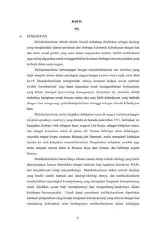 4
BAB II
ISI
A. PENGERTIAN
Multikulturalisme adalah sebuah filosofi terkadang ditafsirkan sebagai ideologi
yang menghendaki adanya persatuan dari berbagai kelompok kebudayaan dengan hak
dan status sosial politik yang sama dalam masyarakat modern. Istilah multikultural
juga sering digunakan untuk menggambarkan kesatuan berbagai etnis masyarakat yang
berbeda dalam suatu negara.
Multikulturalisme bertentangan dengan monokulturalisme dan asimilasi yang
telah menjadi norma dalam paradigma negara-bangsa (nation-state) sejak awal abad
ke-19. Monokulturalisme menghendaki adanya kesatuan budaya secara normatif
(istilah „monokultural‟ juga dapat digunakan untuk menggambarkan homogenitas
yang belum terwujud (pre-existing homogeneity). Sementara itu, asimilasi adalah
timbulnya keinginan untuk bersatu antara dua atau lebih kebudayaan yang berbeda
dengan cara mengurangi perbedaan-perbedaan sehingga tercipta sebuah kebudayaan
baru.
Multikulturalisme mulai dijadikan kebijakan resmi di negara berbahasa-Inggris
(English-speaking countries), yang dimulai di Kanada pada tahun 1971. Kebijakan ini
kemudian diadopsi oleh sebagian besar anggota Uni Eropa, sebagai kebijakan resmi,
dan sebagai konsensus sosial di antara elit. Namun beberapa tahun belakangan,
sejumlah negara Eropa, terutama Belanda dan Denmark, mulai mengubah kebijakan
mereka ke arah kebijakan monokulturalisme. Pengubahan kebijakan tersebut juga
mulai menjadi subyek debat di Britania Raya dam Jerman, dan beberapa negara
lainnya.
Multikulturalisme bukan hanya sebuah wacana tetapi sebuah ideologi yang harus
diperjuangkan, karena dibutuhkan sebagai landasan bagi tegaknya demokrasi, HAM,
dan kesejahteraan hidup masyarakatnya. Multikulturalisme bukan sebuah ideologi
yang berdiri sendiri terpisah dari ideologi-ideologi lannya, dan multikulturalisme
membutuhkan seperangkat konsep-konsep yang merupakan bangunan konsep-konsep
untuk dijadikan acuan bagi memahaminya dan mengembang-luaskannya dalam
kehidupan bermasyarakat. Untuk dapat memahami multikulturalisme diperlukan
landasan pengetahuan yang berupa bangunan konsep-konsep yang relevan dengan dan
mendukung keberadaan serta berfungsinya multikulturalisme dalam kehidupan
 