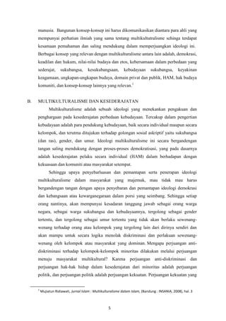 5
manusia. Bangunan konsep-konsep ini harus dikomunikasikan diantara para ahli yang
mempunyai perhatian ilmiah yang sama tentang multikultutralisme sehinga terdapat
kesamaan pemahaman dan saling mendukung dalam memperjuangkan ideologi ini.
Berbagai konsep yang relevan dengan multikulturalisme antara lain adalah, demokrasi,
keadilan dan hukum, nilai-nilai budaya dan etos, kebersamaan dalam perbedaan yang
sederajat, sukubangsa, kesukubangsaan, kebudayaan sukubangsa, keyakinan
keagamaan, ungkapan-ungkapan budaya, domain privat dan publik, HAM, hak budaya
komuniti, dan konsep-konsep lainnya yang relevan.1
B. MULTIKULTURALISME DAN KESEDERAJATAN
Multikulturalisme adalah sebuah ideologi yang menekankan pengakuan dan
penghargaan pada kesederajatan perbedaan kebudayaan. Tercakup dalam pengertian
kebudayaan adalah para pendukung kebudayaan, baik secara individual maupun secara
kelompok, dan terutma ditujukan terhadap golongan sosial askriptif yaitu sukubangsa
(dan ras), gender, dan umur. Ideologi multikulturalisme ini secara bergandengan
tangan saling mendukung dengan proses-proses demokratisasi, yang pada dasarnya
adalah kesederajatan pelaku secara individual (HAM) dalam berhadapan dengan
kekuasaan dan komuniti atau masyarakat setempat.
Sehingga upaya penyebarluasan dan pemantapan serta penerapan ideologi
multikulturalisme dalam masyarakat yang majemuk, mau tidak mau harus
bergandengan tangan dengan upaya penyebaran dan pemantapan ideologi demokrasi
dan kebangsaan atau kewarganegaraan dalam porsi yang seimbang. Sehingga setiap
orang nantinya, akan mempunyai kesadaran tanggung jawab sebagai orang warga
negara, sebagai warga sukubangsa dan kebudayaannya, tergolong sebagai gender
tertentu, dan tergolong sebagai umur tertentu yang tidak akan berlaku sewenang-
wenang terhadap orang atau kelompok yang tergolong lain dari dirinya sendiri dan
akan mampu untuk secara logika menolak diskriminasi dan perlakuan sewenang-
wenang oleh kelompok atau masyarakat yang dominan. Mengapa perjuangan anti-
diskriminasi terhadap kelompok-kelompok minoritas dilakukan melalui perjuangan
menuju masyarakat multikultural? Karena perjuangan anti-diskriminasi dan
perjuangan hak-hak hidup dalam kesederajatan dari minoritas adalah perjuangan
politik, dan perjuangan politik adalah perjuangan kekuatan. Perjuangan kekuatan yang
1
Mujiatun Ridiawati, Jurnal Islam : Multikulturalisme dalam Islam, (Bandung : INSANIA, 2008), hal. 3
 