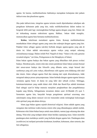7
agama. Ini karena, multikulturalisme hakikatnya merupakan kelanjutan dari paham
inklusivisme dan pluralisme agama.
Jika pada inklusivisme, integritas agama tertentu masih dipertahankan sekalipun ada
pengakuan kebenaran pada yang lain, maka multikulturalisme dalam makna ini
bergerak lebih jauh lagi: memungkinkan berbagi agama dengan yang lain. Dalam ide
ini terkandung muatan sinkretisme agama. Bahkan, bukan tidak mungkin,
memunculkan agama baru bernama multikulturalisme.
Kedua, kekeliruan memahami agama Islam. Konsep multikulturalisme
mendudukan Islam sebagai agama yang sama dan sederajat dengan agama yang lain.
Padahal Islam sebagai agama (ad-din) berbeda dengan agama-agama yang ada di
dunia ini. Islam adalah satu-satunya agama wahyu yang sampai sekarang
orisinalitasnya terjaga. Dalam istilah Prof. Naquib al-Attas: “Islam is the only genuine
revealed religion.” (al-Attas, Prolegomena to the Metaphysic of Islam)
Islam bukan agama budaya dan bukan agama yang dihasilkan oleh proses evolusi
budaya. Demikian pula, sistem nilai dan sistem pemikiran Islam bukan semata berasal
dari unsur-unsur budaya dan folosofis yang dibantu sains, tetapi berasal dari
sumbernya yang asli yaitu wahyu, dikonfirmasi oleh agama serta didukung oleh akal
dan intuisi. Islam sebagai agama final dan matang dari sejak diturunkannya, tidak
mengenal adanya proses penyempurnaan. Islam berbeda dengan agama-agama lainnya
-terutama agama bumi- di dunia ini yang lahir dari sebuah evolusi. Sehingga,
ketentuan-ketentuan yang sudah diatur oleh Allah dan Rasul-Nya adalah ketentuan
final sebagai syari‟at hidup manusia menjalani penghambaan dan pengabdiannya
kepada sang Khaliq. Sebagaimana tercantum dalam surat Al-Maidah (5) ayat 3.
Sementara agama lain, hanyalah berupa pengalaman spiritual seseorang atau
sekelompok orang dalam mencari sisi-sisi transenden untuk melengkapi kekosongan
nilai spiritual yang ada dalam dirinya.
Islam juga bukan agama sejarah (historical religion). Islam adalah agama yang
mengatasi dan melintasi waktu karena sistem nilai yang dikandungnya adalah mutlak.
Kebenaran nilai Islam bukan hanya untuk masa dahulu, namun juga sekarang dan akan
datang. Nilai-nilai yang terdapat dalam Islam berlaku sepanjang masa. Islam memiliki
pandangan-alam mutlaknya sendiri yang berbeda dengan agama lain. Pandangan-alam
(worldview) ini meliputi persoalan ketuhanan, kenabian, kebenaran, alam semesta, dan
lain sebagainya.
 