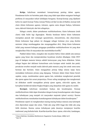 8
Ketiga, kekeliruan memahami konsep-konsep penting dalam agama.
Pemahaman keliru ini berimbas pada sikap yang tidak tepat dalam mengatasi berbagai
problema di masyarakat terkait kehidupan beragama. Konsep-konsep yang dipahami
keliru itu seperti konsep Tuhan, konsep Wahyu (al-Qur‟an dan al-Hadits), konsep truth
claim (klaim kebenaran agama), toleransi, agama sama dengan budaya, kalimatun
sawa, dakwah Islamiyah, dan lain sebagainya.
Sebagai contoh, dalam pemahaman multikulturalisme, klaim kebenaran (truth
claim) tidak boleh lagi digaungkan. Mereka beralasan bahwa klaim kebenaran
merupakan puncak dari semangat egosentrisme, etnosentrisme, dan chauvinisme.
Klaim kebenaran bagi paham ini dianggap sebagai kelainan jiwa yang disebut
narsisme (sikap membanggakan dan mengunggulkan diri). Sikap klaim kebenaran
inilah yang menurut kalangan penggagas pendidikan multikulturalisme ini yang akan
menghasilkan friksi di masyarakat dan menimbulkan konflik.3
Padahal dalam Islam, mengakui dan meyakini bahwa Islam adalah satu-satunya
agama yang benar dan mempersaksikan keyakinan tersebut dihadapan Allah SWT
juga di hadapan manusia lainnya adalah keniscayaan yang harus dilakukan. Selain
sebagai bagian dari deklarasi kemusliman serta kesiapan untuk tunduk dan patuh,
persaksian tersebut menjadi media dakwah pada manusia yang lain untuk sama-sama
beriman dan berislam. Islam mengajarkan prinsip hidup toleran tanpa harus
meniadakan kebenaran prinsip yang dipegang. Toleransi dalam Islam bukan berarti
sepakat, setuju, membenarkan ajaran agama lain, melainkan menghormati pemeluk
dan ajaran agama lain sesuai proporsinya. Proses saling menghargai dan menghormati
ini dilakukan sambil menegakkan prinsip ajaran agama, nilai-nilai agama, dan
kewajiban berdakwah dalam bingkai-bingkai yang dianjurkan oleh agama itu sendiri.
Keempat, kekeliruan memahami budaya dan kesederajatan. Konsep
multikulturalisme tidak dapat disamakan dengan konsep keanekaragaman suku bangsa
atau kebudayaan yang menjadi ciri masyarakat majemuk (plural society). Karena
multikulturalisme menekankan keanekaragaman kebudayaan dalam kesederajatan.4
Pemahaman seperti ini mengharuskan masing-masing budaya manusia atau kelompok
etnis diposisikan sejajar dan setara. Tidak ada yang lebih tinggi dan tidak ada yang
lebih dominan. Karena semua kebudayaan pada dasarnya mempunyai kearifan
tradisional yang berbeda-beda. Kearifan-kearifan (baca: ajaran, nilai-nilai, kandungan,
3
Chairul Mahfudz, Pendidikan Multikultural, (Yogyakarta: Pustaka Belajar, 2008), hal.9
4
Ibid. 95
 