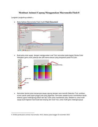 Membuat Animasi Capung Menggunakan Macromedia Flash 8
Langkah-Langkahnya adalah 4 :
 Buka Aplikasi Macromedia Flash 8 pilih Flash Document
 Buat pola untuk sayap dengan menggunakan oval Tool, kemudian pada bagian Stroke Color
hilangkan garis untuk polanya dan pilih warna sesuai yang diinginkan pada Fill Color
 Kemudian bentuk pola menyerupai sayap capung dengan cara memilih Selection Tool, arahkan
kursor panah pada pojok pinggir pola yang digambar, kemudian setelah kursor memberikan tanda
tertentu (garis melengkung) tekan dan lalu Tarik untuk membentuk pola. Setelah itu untuk motif
sayap buat lingkaran kecil bulat dan lonjong dari Oval Tool, untuk motif garis melengkungnya
4. Artikel pembuatan animasi macromedia. Html, diakses pada tanggal 10 november 2015
 