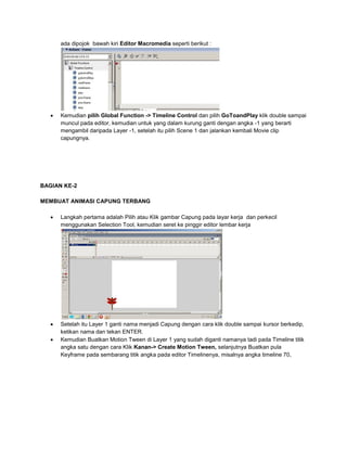 ada dipojok bawah kiri Editor Macromedia seperti berikut :
 Kemudian pilih Global Function -> Timeline Control dan pilih GoToandPlay klik double sampai
muncul pada editor, kemudian untuk yang dalam kurung ganti dengan angka -1 yang berarti
mengambil daripada Layer -1, setelah itu pilih Scene 1 dan jalankan kembali Movie clip
capungnya.
BAGIAN KE-2
MEMBUAT ANIMASI CAPUNG TERBANG
 Langkah pertama adalah Pilih atau Klik gambar Capung pada layar kerja dan perkecil
menggunakan Selection Tool, kemudian seret ke pinggir editor lembar kerja
 Setelah itu Layer 1 ganti nama menjadi Capung dengan cara klik double sampai kursor berkedip,
ketikan nama dan tekan ENTER.
 Kemudian Buatkan Motion Tween di Layer 1 yang sudah diganti namanya tadi pada Timeline titik
angka satu dengan cara Klik Kanan-> Create Motion Tween, selanjutnya Buatkan pula
Keyframe pada sembarang titik angka pada editor Timelinenya, misalnya angka timeline 70,
 