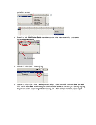 perhatikan gambar
 Setelah itu pilih Add Motion Guide, dan akan muncul Layer baru pada editor Layer yang
bernama Guide Capung
 Setelah itu Kunci pada Layer Capung
 Setelah itu pada Layer Guide Capung, klik titik angka 1 pada Timeline, kemudian pilih Pen Tool
pada pilihan Menu Tool dilembar kerja Macromedia kemudian buat rute atau jalur terbang capung
dengan cara perklik bagian tengah badan capung, klik – Tarik sampai membentuk pola seperti
 