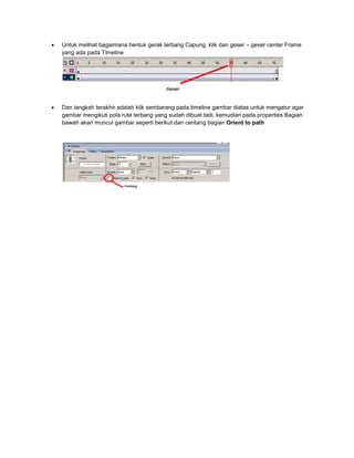  Untuk melihat bagaimana bentuk gerak terbang Capung, klik dan geser – geser center Frame
yang ada pada Timeline
 Dan langkah terakhir adalah klik sembarang pada timeline gambar diatas untuk mengatur agar
gambar mengikuti pola rute terbang yang sudah dibuat tadi, kemudian pada properties Bagian
bawah akan muncul gambar seperti berikut dan centang bagian Orient to path
 