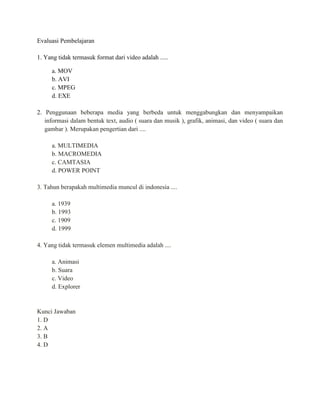 Evaluasi Pembelajaran
1. Yang tidak termasuk format dari video adalah .....
a. MOV
b. AVI
c. MPEG
d. EXE
2. Penggunaan beberapa media yang berbeda untuk menggabungkan dan menyampaikan
informasi dalam bentuk text, audio ( suara dan musik ), grafik, animasi, dan video ( suara dan
gambar ). Merupakan pengertian dari ....
a. MULTIMEDIA
b. MACROMEDIA
c. CAMTASIA
d. POWER POINT
3. Tahun berapakah multimedia muncul di indonesia ....
a. 1939
b. 1993
c. 1909
d. 1999
4. Yang tidak termasuk elemen multimedia adalah ....
a. Animasi
b. Suara
c. Video
d. Explorer
Kunci Jawaban
1. D
2. A
3. B
4. D
 