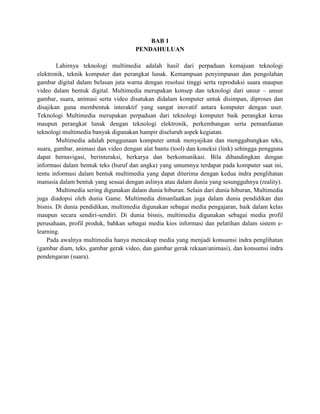 BAB 1
PENDAHULUAN
Lahirnya teknologi multimedia adalah hasil dari perpaduan kemajuan teknologi
elektronik, teknik komputer dan perangkat lunak. Kemampuan penyimpanan dan pengolahan
gambar digital dalam belasan juta warna dengan resolusi tinggi serta reproduksi suara maupun
video dalam bentuk digital. Multimedia merupakan konsep dan teknologi dari unsur – unsur
gambar, suara, animasi serta video disatukan didalam komputer untuk disimpan, diproses dan
disajikan guna membentuk interaktif yang sangat inovatif antara komputer dengan user.
Teknologi Multimedia merupakan perpaduan dari teknologi komputer baik perangkat keras
maupun perangkat lunak dengan teknologi elektronik, perkembangan serta pemanfaatan
teknologi multimedia banyak digunakan hampir diseluruh aspek kegiatan.
Multimedia adalah penggunaan komputer untuk menyajikan dan menggabungkan teks,
suara, gambar, animasi dan video dengan alat bantu (tool) dan koneksi (link) sehingga pengguna
dapat bernavigasi, berinteraksi, berkarya dan berkomunikasi. Bila dibandingkan dengan
informasi dalam bentuk teks (huruf dan angka) yang umumnya terdapat pada komputer saat ini,
tentu informasi dalam bentuk multimedia yang dapat diterima dengan kedua indra penglihatan
manusia dalam bentuk yang sesuai dengan aslinya atau dalam dunia yang sesungguhnya (reality).
Multimedia sering digunakan dalam dunia hiburan. Selain dari dunia hiburan, Multimedia
juga diadopsi oleh dunia Game. Multimedia dimanfaatkan juga dalam dunia pendidikan dan
bisnis. Di dunia pendidikan, multimedia digunakan sebagai media pengajaran, baik dalam kelas
maupun secara sendiri-sendiri. Di dunia bisnis, multimedia digunakan sebagai media profil
perusahaan, profil produk, bahkan sebagai media kios informasi dan pelatihan dalam sistem e-
learning.
Pada awalnya multimedia hanya mencakup media yang menjadi konsumsi indra penglihatan
(gambar diam, teks, gambar gerak video, dan gambar gerak rekaan/animasi), dan konsumsi indra
pendengaran (suara).
 