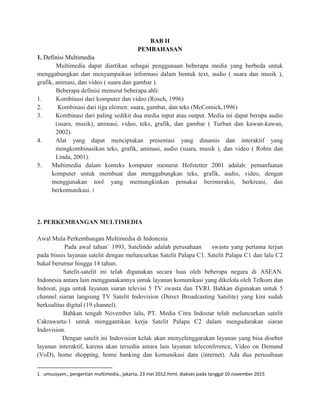 BAB II
PEMBAHASAN
1. Definisi Multimedia
Multimedia dapat diartikan sebagai penggunaan beberapa media yang berbeda untuk
menggabungkan dan menyampaikan informasi dalam bentuk text, audio ( suara dan musik ),
grafik, animasi, dan video ( suara dan gambar ).
Beberapa definisi menurut beberapa ahli:
1. Kombinasi dari komputer dan video (Rosch, 1996)
2. Kombinasi dari tiga elemen: suara, gambar, dan teks (McComick,1996)
3. Kombinasi dari paling sedikit dua media input atau output. Media ini dapat berupa audio
(suara, musik), animasi, video, teks, grafik, dan gambar ( Turban dan kawan-kawan,
2002).
4. Alat yang dapat menciptakan presentasi yang dinamis dan interaktif yang
mengkombinasikan teks, grafik, animasi, audio (suara, musik ), dan video ( Robin dan
Linda, 2001).
5. Multimedia dalam konteks komputer menurut Hofstetter 2001 adalah: pemanfaatan
komputer untuk membuat dan menggabungkan teks, grafik, audio, video, dengan
menggunakan tool yang memungkinkan pemakai berinteraksi, berkreasi, dan
berkomunikasi. 1
2. PERKEMBANGAN MULTIMEDIA
Awal Mula Perkembangan Multimedia di Indonesia
Pada awal tahun` 1993, Satelindo adalah perusahaan swasta yang pertama terjun
pada bisnis layanan satelit dengan meluncurkan Satelit Palapa C1. Satelit Palapa C1 dan lalu C2
bakal berumur hingga 14 tahun.
Satelit-satelit ini telah digunakan secara luas oleh beberapa negara di ASEAN.
Indonesia antara lain menggunakannya untuk layanan komunikasi yang dikelola oleh Telkom dan
Indosat, juga untuk layanan siaran televisi 5 TV swasta dan TVRI. Bahkan digunakan untuk 5
channel siaran langsung TV Satelit Indovision (Direct Broadcasting Satelite) yang kini sudah
berkualitas digital (19 channel).
Bahkan tengah November lalu, PT. Media Citra Indostar telah meluncurkan satelit
Cakrawarta-1 untuk menggantikan kerja Satelit Palapa C2 dalam mengudarakan siaran
Indovision.
Dengan satelit ini Indovision kelak akan menyelenggarakan layanan yang bisa disebut
layanan interaktif, karena akan tersedia antara lain layanan teleconference, Video on Demand
(VoD), home shopping, home banking dan komunikasi data (internet). Ada dua perusahaan
1 . umussyam., pengertian multimedia., jakarta, 23 mei 2012.html, diakses pada tanggal 10 november 2015
 