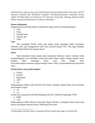 multimedia baru lainnya yang segera akan beroperasi dengan jaringan kabel serat optik, yaitu PT
Indonusa Telemedia dan Multimedia Nusantara. Perusahaan-perusahaan multimedia lainnya
adalah: PT Multi Media Asia Indonesia, PT Yasawirya Tama Cipta. Sehingga Indonesia boleh
disebut sekarang telah memasuki era industri multimedia. 2
Elemen Multimedia
Sebagaimana tersirat dalam definisi multimedia di depan, elemen multimedia meliputi :
 Teks,
 Suara,
 Gamabar statis,
 Animasi, dan
 Video.
Teks
Teks merupakan bentuk media yang paling umum digunakan dalam menyajikan
informasi, baik yang menggunakan model baris perintah ataupun GUI. Teks dapat disajikan
dengan berbagai bentuk font maupun ukuran.
Suara
Suara merupakan media ampuh untuk menyajikan informasi tertentu: misalnya untuk
memperdengarkan cara melafalkan sebuah kata dalam bahasa inggris. Dengan bantuan suara,
pemakai dapat mendengar bunyi suatu kata dengan tepat.
Suara pada komputer disimpan dengan berbagai format. Tabel 2 memperlihatkan tipe-tipe berkas
suara.
Format berkas suara pada komputer
 Format
 Ekstensi
 Keterangan
 AIFF
 .aif
Kepanjangannya adalah Audio Interface File Format, merpakan standar berkas suara tersempel
pada komputer Apple.
 AU
 .au
Format suara yang pertama kali dikembangkan oleh Sun. Terkenal di lingkungan UNIX.
 MIDI
 .mid
Kepanjangannya adalah Musical Instrument Digital Interface, merupakan format suara yang
khusus menyimpan instrumen musik. Tidak biasa untuk suara.
2. Perkembangan multimedia. Jakarta, 16 september 2012.html, diakses pada tanggal 10 november 2015
 