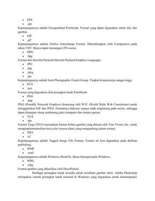  EPS
 .eps
Kepanjangannya adalah Encapsulated PostScript. Format yang dapat digunakan untuk teks dan
gambar.
 GIF
 .gif
Kepanjangannya adalah Grafics Interchange Format. Dikembangkan oleh Compuserve pada
tahun 1987. Hanya dapat menangani 256 warna.
 HPG
 .hpg
Format dari Hewlett Packard (Hewlett Packard Graphics Language).
 JPG
 .jpg
 .jpeg
 .jpe
Kepanjangannya adalah Joint Photographic Expert Group. Tingkat kompresinya sangat tinggi.
 PCX
 .pcx
Format yang digunakan oleh perangkat lunak Paintbrush.
 PNG
 .png
PNG (Portable Network Graphics) dirancang oleh W3C (World Wide Web Consortium) untuk
menggantikan GIF dan JPEG. Formatnya didesain supaya tidak tergantung pada mesin, sehingga
dapat ditangani oleng sembarang jenis komputer dan sistem operasi.
 TGA
 .tga
Format Targa (TGA) merupakan format berkas gambar yang dimuat oleh True Vision, Inc. untuk
mengimplementasikan true color (warna alami yang mengandung jutaan warna).
 TIFF
 .tif
Kepanjangannya adalah Tagged Image File Format. Format ini bisa digunakan pada desktop
publishing.
 WMF
 .wmf
Kepanjangannya adalah Windows MetaFile. Biasa dijumpai pada Windows.
 WPG
 .wpg
Format gambar yang dihasilkan oleh DrawPerfect.
Berbagai perangkat lunak tersedia untuk membuat gambar statis. Adobe Photoshop
merupakan contoh perangkat lunak terkenal di Windows yang digunakan untuk memanipulasi
 