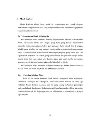 i. Musik Koploan

  Musik Koploan adalah Jenis musik ini perembangan dari musik dangdut
berkolaborasi dengan musik rock, yang menjadikan musik ini adalah musik gaya baru
yang muncul dimasyarakat.

2.4 Perkembangan Musik di Indonesia
    Perkembangan musik Indonesia memang sangat dinamis terutama di akhir tahun
90-an. Kesuksesan Sheila on7 sebagai group band yang berasal dari indilabel
membuka mata para produser, bahwa para penyanyi Indie ini gak bisa di anggap
sebelah mata. sebelum itu para produser musik selalu mencari posisi aman dengan
hanya bermain-main di wilayah musik pop dengan penyanyi yang itu-itu juga (ini
seperti nasib perfilman kita saat ini, yang selalu mencari wilayah aman dengan rame2
meniru tema film yang sudah laris duluan, secara gak sadar mereka sebenarnya
sedang menggali kuburan buat mereka sendiri!)Kembali ke Musik.
    Perkembangan musik indonesia terbagi dalam beherapa periode. Era sebelum 70-
an. Era 70-an, era 80-an, era,90-an, era-2000 dan era 2009-an


2.4.1   Pada Era Sebelum 70-an
        Pada era ini musik Indonesia lebih banyak mengambil tema perjuangan,
keberanian, semangat dan kebangsaan. Tema-tema heroik macam ini tentu saja
berkaitan dengan kondisi Indonesia saat itu yang sedang melakukan perjuangan
melawan Belanda dan Jepang. Anda pasti masih hapal dengan lagu Maju tak gentar,
Bandung lautan api, dll. Lagu-lagu pada era ini kebanyakan telah dijadikan sebagai
lagu Nasional.




                                         10
 