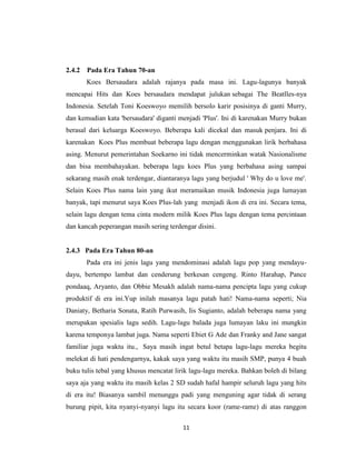 2.4.2   Pada Era Tahun 70-an
        Koes Bersaudara adalah rajanya pada masa ini. Lagu-lagunya banyak
mencapai Hits dan Koes bersaudara mendapat julukan sebagai The Beatlles-nya
Indonesia. Setelah Toni Koeswoyo memilih bersolo karir posisinya di ganti Murry,
dan kemudian kata 'bersaudara' diganti menjadi 'Plus'. Ini di karenakan Murry bukan
berasal dari keluarga Koeswoyo. Beberapa kali dicekal dan masuk penjara. Ini di
karenakan Koes Plus membuat beberapa lagu dengan menggunakan lirik berbahasa
asing. Menurut pemerintahan Soekarno ini tidak mencerminkan watak Nasionalisme
dan bisa membahayakan. beberapa lagu koes Plus yang berbahasa asing sampai
sekarang masih enak terdengar, diantaranya lagu yang berjudul ' Why do u love me'.
Selain Koes Plus nama lain yang ikut meramaikan musik Indonesia juga lumayan
banyak, tapi menurut saya Koes Plus-lah yang menjadi ikon di era ini. Secara tema,
selain lagu dengan tema cinta modern milik Koes Plus lagu dengan tema percintaan
dan kancah peperangan masih sering terdengar disini.


2.4.3 Pada Era Tahun 80-an
        Pada era ini jenis lagu yang mendominasi adalah lagu pop yang mendayu-
dayu, bertempo lambat dan cenderung berkesan cengeng. Rinto Harahap, Pance
pondaaq, Aryanto, dan Obbie Mesakh adalah nama-nama pencipta lagu yang cukup
produktif di era ini.Yup inilah masanya lagu patah hati! Nama-nama seperti; Nia
Daniaty, Betharia Sonata, Ratih Purwasih, Iis Sugianto, adalah beberapa nama yang
merupakan spesialis lagu sedih. Lagu-lagu balada juga lumayan laku ini mungkin
karena temponya lambat juga. Nama seperti Ebiet G Ade dan Franky and Jane sangat
familiar juga waktu itu., Saya masih ingat betul betapa lagu-lagu mereka begitu
melekat di hati pendengarnya, kakak saya yang waktu itu masih SMP, punya 4 buah
buku tulis tebal yang khusus mencatat lirik lagu-lagu mereka. Bahkan boleh di bilang
saya aja yang waktu itu masih kelas 2 SD sudah hafal hampir seluruh lagu yang hits
di era itu! Biasanya sambil menunggu padi yang menguning agar tidak di serang
burung pipit, kita nyanyi-nyanyi lagu itu secara koor (rame-rame) di atas ranggon

                                        11
 