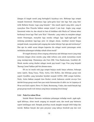 (dangau di tengah sawah yang bertingkat!) kayaknya seru. Beberapa lagu sempat
menjadi fenomenal. Diantaranya lagu 'gelas-gelas kaca' dan lagu 'hati yang luka'
milik Betharia Sonata. Lagu yang berjudul " Aku masih seperti yang dulu', yang di
nyanyikan Dian Piesesha bahkan sampai terjual 2 juta kopi. Angka yang sangat
fenomenal waktu itu, dan rekord ini baru di kalahkan oleh Sheila on7 belasan tahun
berikutnya lewat lagu 'Dan' serta 'Kita' ! Harmoko yang waktu itu menjabat sebagai
mentri Penerangan, menyebut lagu mereka sebagai lagu 'ngak-ngik-ngok' dan
melarang peredaran lagu-lagu jenis ini dengan alasan, membuat mental bangsa
menjadi lemah, masyarakat jadi cengeng dan malas bekerja.Tapi apa ada korelasinya?
Dan apa itu sudah sesuai dengan kapasitas dia sebagai mentri penerangan untuk
melakukan pelarangan terhadap sebuah aliran musik?
        Di tengah derasnya aliran cengeng sebenarnya ada beberapa musisi yang tetap
konsisten dengan aliran mereka yang tidak terbawa arus untuk memainkan musik
yang meratap-ratap. Diantaranya ada Fariz RM, Vina Panduwinata, Gombloh dll.
Musik mereka sering disebut sebagai musik pop kreatif. Lagu Vina yang berjudul
'Burung Camar' bahkan jadi hits dimana-mana.
        DI era ini musik rock juga sempat berjaya meski hanya sebentar, beberapa
nama seperti, Ikang Fauzy, Nicky Astria, Gito Rollies, dan beberapa group rock
seperti Goodbles yang kemudian berubah menjadi GONG 2000 sempat berkibar.
Nicky Astria bahkan manjadi ikon Rocker cewek Indonesia setelah era-nya Euis
darliah.Group-group musik baru pun mulai bermunculan di akhir era ini (tepatnya di
90-an awal kali) seperti; Dewa 19, Slank, Boomerang, Vodoo, dan masih banyak lagi
group-group musik rock lainnya yang hanya numpang lewat doang!


2.4.4   Pada Era tahun 90-an
        Setelah Mentri Harmoko melakukan pelarangan terhadap musik ,ngak-ngik-
ngok' akhirnya, aliran musik cengeng ini menjadi surut, dan musik pop Indonesia
seperti kehilangan arah. Dampak positifnya musik dangdut menjadi lebih hidup dan
meriah. Bahkan banyak dari para penyanyi yang tadinya beralirab pop dan rock

                                        12
 