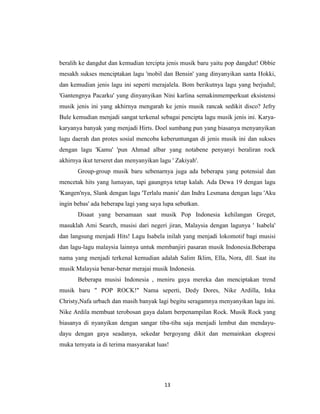 beralih ke dangdut dan kemudian tercipta jenis musik baru yaitu pop dangdut! Obbie
mesakh sukses menciptakan lagu 'mobil dan Bensin' yang dinyanyikan santa Hokki,
dan kemudian jenis lagu ini seperti merajalela. Bom berikutnya lagu yang berjudul;
'Gantengnya Pacarku' yang dinyanyikan Nini karlina semakinmemperkuat eksistensi
musik jenis ini yang akhirnya mengarah ke jenis musik rancak sedikit disco? Jefry
Bule kemudian menjadi sangat terkenal sebagai pencipta lagu musik jenis ini. Karya-
karyanya banyak yang menjadi Hirts. Doel sumbang pun yang biasanya menyanyikan
lagu daerah dan protes sosial mencoba keberuntungan di jenis musik ini dan sukses
dengan lagu 'Kamu' 'pun Ahmad albar yang notabene penyanyi beraliran rock
akhirnya ikut terseret dan menyanyikan lagu ' Zakiyah'.
       Group-group musik baru sebenarnya juga ada beberapa yang potensial dan
mencetak hits yang lumayan, tapi gaungnya tetap kalah. Ada Dewa 19 dengan lagu
'Kangen'nya, Slank dengan lagu 'Terlalu manis' dan Indra Lesmana dengan lagu 'Aku
ingin bebas' ada beberapa lagi yang saya lupa sebutkan.
       Disaat yang bersamaan saat musik Pop Indonesia kehilangan Greget,
masuklah Ami Search, musisi dari negeri jiran, Malaysia dengan lagunya ' Isabela'
dan langsung menjadi Hits! Lagu Isabela inilah yang menjadi lokomotif bagi musisi
dan lagu-lagu malaysia lainnya untuk membanjiri pasaran musik Indonesia.Beberapa
nama yang menjadi terkenal kemudian adalah Salim Iklim, Ella, Nora, dll. Saat itu
musik Malaysia benar-benar merajai musik Indonesia.
       Beberapa musisi Indonesia , meniru gaya mereka dan menciptakan trend
musik baru " POP ROCK!" Nama seperti, Dedy Dores, Nike Ardilla, Inka
Christy,Nafa urbach dan masih banyak lagi begitu seragamnya menyanyikan lagu ini.
Nike Ardila membuat terobosan gaya dalam berpenampilan Rock. Musik Rock yang
biasanya di nyanyikan dengan sangar tiba-tiba saja menjadi lembut dan mendayu-
dayu dengan gaya seadanya, sekedar bergoyang dikit dan memainkan ekspresi
muka ternyata ia di terima masyarakat luas!




                                         13
 