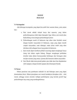 BAB III
                                    PENUTUP



3.1 Kesimpulan
     Ada beberapa kesimpulan yang dapat kita ambil dari uaraian diatas, yaitu antara
lain :
            a. Seni musik adalah sebuah karya dari manusia, yang dalam
               perkembangannya tidak dapat dipungkiri lagi, bahwa seni musik akan
               berkembang sesuai dengan perkembangan jaman.
            b. Perkembangan musik di Indonesia tiap tahun akan berubah sesuai
               dengan kondisi masyarakat di Indonesia, siapa yang dapat meraih
               simpati masyarakat, enak didengar, maka aliran itulah yang akan
               ditirukan oleh sebagian besar masyarakat di Indonesia
            c. Seni musik dapat membuat pribadi seseorang dapat menghargai karya
               orang lain dalam segala bidang. Dengan menghargai perbedaan
               tersebut maka dalam bermasyarakat berbangsa dan bernegara akan
               tercipta suasana yang aman, nyaman dan harmonis dalam masyarakat.
            d. Seni Musik tidak akan pernah padam atau tidak akan bias dipadamkan
               oleh siapapun, dengan kondisi apapun dan dimanapun berada.


3.2 Saran
     Dalam penulisan atau pembuatan makalah ini ada beberapa saran yang dapat
dicantumkan disini. Dalam penciptaan seni musik hendaknya disisipkan nilai – nilai
moral, sehingga secara otomatis terdapat pembelajaran yang bernilai positif bagi
perkembangan tiap orang yang mendengarkannya




                                         16
 