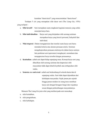 keutuhan "dunia kecil" yang mencerminkan "dunia besar".
          Terdapat 5 ciri yang merupakan sifat dasar seni (The Liang Gie, 1976)
yang meliputi :
   a. Sifat kreatif : Seni merupakan suatu rangkaian kegiatan manusia yang selalu
                         mencipta karya baru.
   b. Sifat individualitas : Karya seni yang diciptakan oleh seorang seniman
                                merupakan karya yang berciri personal, Subyektif dan
                                individual.
   c. Nilai ekspresi : Dalam mengapresiasi dan menilai suatu karya seni harus
                         memakai kriteria atau ukuran perasaan estetis. Seniman
                         mengekspresikan perasaan estetisnya ke dalam karya seninya
                         lalu penikmat seni (apresiator) menghayati, memahami dan
                         mengapresiasi karya tersebut dengan perasaannya.
   d. Keabadian : sebab seni dapat hidup sepanjang masa. Konsep karya seni yang
                   dihasilkan oleh seorang seniman dan diapresiasi oleh
                   masyarakat tidak dapat ditarik kembali atau terhapuskan oleh
                   waktu.
   e. Semesta atau universal : sebab seni berkembang di seluruh dunia dan di
                                   sepanjang waktu. Seni tidak dapat dipisahkan dari
                                   kehidupan masyarakat. Sejak jaman pra sejarah
                                   hingga jaman modern ini orang terus membuat
                                   karya seni dengan beragam fungsi dan wujudnya
                                   sesuai dengan perkembangan masyarakatnya.
     Menurut The Liang Gie jenis nilai yang melekat pada seni mencakup:
   a. nilai keindahan,
   b. nilai pengetahuan,
   c. nilai kehidupan.




                                              5
 