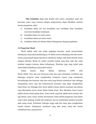 Nilai keindahan dapat pula disebut nilai estetis, merupakan salah satu
persoalan estetis yang menurut cakupan pengertiannya dapat dibedakan menurut
luasnya pengertian, yakni:
   a)   Keindahan dalam arti luas (keindahan seni, keindahan alam, keindahan
        moral dan keindahan intelektual),
   b)   keindahan dalam arti estetis murni,
   c)   keindahaan dalam arti estetis murni,
   d)   keindahan dalam arti terbatas dalam hubungannya dengan penglihatan.


2.2 Pengertian Musik
    Musik adalah salah satu media ungkapan kesenian, musik mencerminkan
kebudayaan masyarakat pendukungnya. Di dalam musik terkandung nilai dan norma-
norma yang menjadi bagian dari proses enkulturasi budaya, baik dalam bentuk formal
maupun informal. Musik itu sendiri memiliki bentuk yang khas, baik dari sudut
struktual maupun jenisnya dalam kebudayaan. Demikian juga yang terjadi pada
musik dalam kebudayaan masyarakat melayu.
    Dalam       Kamus        Besar      Bahasa     Indonesia      (1990:      602)
Musik adalah: ilmu atau seni menyusun nada atau suara diutarakan, kombinasi dan
hubungan temporal untuk menghasilkan komposisi (suara) yang mempunyai
keseimbangan dan kesatuan, nada atau suara yang disusun sedemikian rupa sehingga
mengandung irama, lagu dan keharmonisan (terutama yang dapat menghasilkan
bunyi-bunyi itu) Sehingga Seni musik adalah cetusan ekspresi perasaan atau pikiran
yang dikeluarkan secara teratur dalam bentuk bunyi. Bisa dikatakan, bunyi (suara)
adalah elemen musik paling dasar. Suara musik yang baik adalah hasil interaksi dari
tiga elemen, yaitu: irama, melodi, dan harmoni. Irama adalah pengaturan suara dalam
suatu waktu, panjang, pendek dan temponya, dan ini memberikan karakter tersendiri
pada setiap musik. Kombinasi beberapa tinggi nada dan irama akan menghasilkan
melodi tertentu. Selanjutnya, kombinasi yang baik antara irama dan melodi
melahirkan bunyi yang harmoni.

                                            6
 