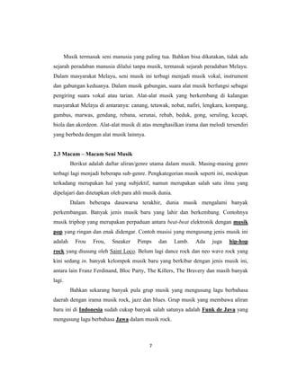 Musik termasuk seni manusia yang paling tua. Bahkan bisa dikatakan, tidak ada
sejarah peradaban manusia dilalui tanpa musik, termasuk sejarah peradaban Melayu.
Dalam masyarakat Melayu, seni musik ini terbagi menjadi musik vokal, instrument
dan gabungan keduanya. Dalam musik gabungan, suara alat musik berfungsi sebagai
pengiring suara vokal atau tarian. Alat-alat musik yang berkembang di kalangan
masyarakat Melayu di antaranya: canang, tetawak, nobat, nafiri, lengkara, kompang,
gambus, marwas, gendang, rebana, serunai, rebab, beduk, gong, seruling, kecapi,
biola dan akordeon. Alat-alat musik di atas menghasilkan irama dan melodi tersendiri
yang berbeda dengan alat musik lainnya.


2.3 Macam – Macam Seni Musik
          Berikut adalah daftar aliran/genre utama dalam musik. Masing-masing genre
terbagi lagi menjadi beberapa sub-genre. Pengkategorian musik seperti ini, meskipun
terkadang merupakan hal yang subjektif, namun merupakan salah satu ilmu yang
dipelajari dan ditetapkan oleh para ahli musik dunia.
          Dalam beberapa dasawarsa terakhir, dunia musik mengalami banyak
perkembangan. Banyak jenis musik baru yang lahir dan berkembang. Contohnya
musik triphop yang merupakan perpaduan antara beat-beat elektronik dengan musik
pop yang ringan dan enak didengar. Contoh musisi yang mengusung jenis musik ini
adalah      Frou    Frou,   Sneaker   Pimps    dan      Lamb.   Ada   juga   hip-hop
rock yang diusung oleh Saint Loco. Belum lagi dance rock dan neo wave rock yang
kini sedang in. banyak kelompok musik baru yang berkibar dengan jenis musik ini,
antara lain Franz Ferdinand, Bloc Party, The Killers, The Bravery dan masih banyak
lagi.
          Bahkan sekarang banyak pula grup musik yang mengusung lagu berbahasa
daerah dengan irama musik rock, jazz dan blues. Grup musik yang membawa aliran
baru ini di Indonesia sudah cukup banyak salah satunya adalah Funk de Java yang
mengusung lagu berbahasa Jawa dalam musik rock.



                                           7
 