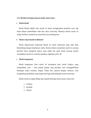 2.3.1 Berikut berbagai macam musik, antara lain :

a. Musik klasik

   Musik Klasik adalah Jenis musik ini hanya menggunakan peralatan musi saja
tanpa adanya penambahan nada dari suara seseorang. Biasanya alunan musik ini
sangat lembaut, samapi bias menyentuh jiwa pendengarnya.

b. Musik rakyat/musik tradisional

   Musik rakyat/musik tradisional Musik ini musik tradisional yang tidak akan
berkembang dengan berjalannya waktu. Karena dalam memainkan musik ini seorang
pemusik harus mengikuti pakem yang sudah ada sejak nenek moyang mereka
menciptakan musik ini, misalnya gending, angklung, jedor, dll

c. Musik keagamaan

   Musik keagamaan Jenis musik ini merupakan jenis musik religius, yang
mengandung syair – syair pujian kepada sang pencipta, atau menggambarkan
hubungan antara manusia dengan Tuhan dan manusia dengan manusia, serta
mengandung pendidikan yang sangat baik bagi perkembangan ssosial seseorang.

   Dalam musik ini dapat dibagi lagi menjadi beberapa aliran musik, antara lain :

         1. Gambus
         2. Kasidah
         3. Nasyid




                                          8
 