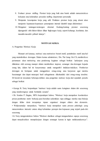 8. Evaluasi proses staffing. Prestasi kerja yang baik atau buruk adalah mencerminkan
kekuatan atau kelemahan prosedur staffing departemen personalia
9. Menjamin kesempatan kerja yang adil. Penilaian prestasi kerja yang akurat akan
menjamin keputusan-keputusan penempatan internal diambil tanpa diskriminasi
10. Mengatasi tantangan-tantangan ekternal. Kadang-kadang prestasi seseorang
dipengaruhi oleh faktor-faktor diluar lingkungan kerja, seperti keluarga, kesehatan, dan
masalah-masalah pribadi lainnya”.
MOTIVASI KERJA
A. Pengertian Motivasi Kerja
Menuurt arti katanya, motivasi atau motivation berarti motif, penimbulan motif atau hal
yang menimbulkan dorongan. Dalam kamus administrasi, Drs. The Liang Gie CS, memberikan
perumusan akan motivating atau pendorong kegiatan sebagai berikut: “pekerjaan yang
dilakukan oleh seorang manajer dalam memberikan insprasi, semangat dan dorongan kepada
orang lain, dalam hal ini karyawannya untuk mengambil tindakan-tindakan. Pemberian
dorongan ini bertujuan untuk menggiatkan ornag-orang atau karyawan agar mereka
besemangat dan dapat mencapai hasil sebagaimana dikehendaki dari ornag-orang tersebut.
Di bawah ini tercantum beberapa definisi atau pengertian motivasi kerja dari sejumlah penulis
sebagai berikut:
• George R. Terry berpendapat “motivasi kerja adalah suatu keinginan dalam diri seseorang
yang mendorongnya untuk bertindak sesuatu”.
• Dr. Sondan P. Siagian, MPA berpendapat bahwa: “Motivasi kerja merupakan keseluruhan
proses pemberian motiv berkerja para bawahan sedemikian rupa sehingga mereka mau bekerja
dengan ikhlas demi tercapainya tujuan organisasi dengan efisien dan ekonomis.
• Wahjosumadjo menyatakan, “motivasi kerja merupakan suatu prsoses psikologis yang
mencerminkan interaski antara sikap kebutuhan persepsi dan kepuasan yang terjadi pada diri
seseorang
• G. Terry mengemukakan bahwa “Motivasi diartikan sebagai mengusahakan supaya seseorang
dapat menyelesaikan mempekerjaan dengan semangat karena ia ingin melaksanakannya”.
 