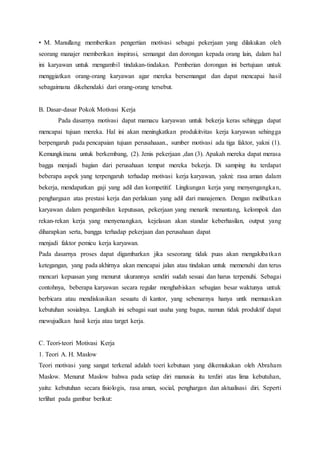 • M. Manullang memberikan pengertian motivasi sebagai pekerjaan yang dilakukan oleh
seorang manajer memberikan inspirasi, semangat dan dorongan kepada orang lain, dalam hal
ini karyawan untuk mengambil tindakan-tindakan. Pemberian dorongan ini bertujuan untuk
menggiatkan orang-orang karyawan agar mereka bersemangat dan dapat mencapai hasil
sebagaimana dikehendaki dari orang-orang tersebut.
B. Dasar-dasar Pokok Motivasi Kerja
Pada dasarnya motivasi dapat mamacu karyawan untuk bekerja keras sehingga dapat
mencapai tujuan mereka. Hal ini akan meningkatkan produkitvitas kerja karyawan sehingga
berpengaruh pada pencapaian tujuan perusahaaan., sumber motivasi ada tiga faktor, yakni (1).
Kemungkinana untuk berkembang, (2). Jenis pekerjaan ,dan (3). Apakah mereka dapat merasa
bagga menjadi bagian dari perusahaan tempat mereka bekerja. Di samping itu terdapat
beberapa aspek yang terpengaruh terhadap motivasi kerja karyawan, yakni: rasa aman dalam
bekerja, mendapatkan gaji yang adil dan kompetitif. Lingkungan kerja yang menyengangkan,
penghargaan atas prestasi kerja dan perlakuan yang adil dari manajemen. Dengan melibatkan
karyawan dalam pengambilan keputusan, pekerjaan yang menarik menantang, kelompok dan
rekan-rekan kerja yang menyenangkan, kejelasan akan standar keberhasilan, output yang
diharapkan serta, bangga terhadap pekerjaan dan perusahaan dapat
menjadi faktor pemicu kerja karyawan.
Pada dasarnya proses dapat digambarkan jika seseorang tidak puas akan mengakibatkan
ketegangan, yang pada akhirnya akan mencapai jalan atau tindakan untuk memenuhi dan terus
mencari kepuasan yang menurut ukurannya sendiri sudah sesuai dan harus terpenuhi. Sebagai
contohnya, beberapa karyawan secara regular menghabiskan sebagian besar waktunya untuk
berbicara atau mendiskusikan sesuatu di kantor, yang sebenarnya hanya untk memuaskan
kebutuhan sosialnya. Langkah ini sebagai suat usaha yang bagus, namun tidak produktif dapat
mewujudkan hasil kerja atau target kerja.
C. Teori-teori Motivasi Kerja
1. Teori A. H. Maslow
Teori motivasi yang sangat terkenal adalah toeri kebutuan yang dikemukakan oleh Abraham
Maslow. Menurut Maslow bahwa pada setiap diri manusia itu terdiri atas lima kebutuhan,
yaitu: kebutuhan secara fisiologis, rasa aman, social, penghargan dan aktualisasi diri. Seperti
terlihat pada gambar berikut:
 