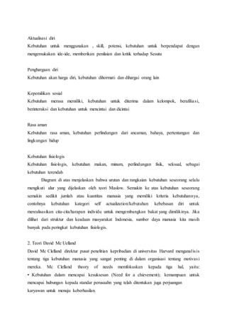 Aktualisasi diri
Kebutuhan untuk menggunakan , skill, potensi, kebutuhan untuk berpendapat dengan
mengemukakan ide-ide, memberikan penilaian dan kritik terhadap Sesutu
Penghargaan diri
Kebutuhan akan harga diri, kebutuhan dihormati dan dihargai orang lain
Kepemilikan sosial
Kebutuhan merasa memiliki, kebutuhan untuk diterima dalam kelompok, berafiliasi,
berinteraksi dan kebutuhan untuk mencintai dan dicintai
Rasa aman
Kebutuhan rasa aman, kebutuhan perlindungan dari ancaman, bahaya, pertentangan dan
lingkungan hidup
Kebutuhan fisiologis
Kebutuhan fisiologis, kebutuhan makan, minum, perlindungan fisik, seksual, sebagai
kebutuhan terendah
Diagram di atas menjelaskan bahwa urutan dan rangkaian kebutuhan seseorang selalu
mengikuti alur yang dijelaskan oleh teori Maslow. Semakin ke atas kebutuhan seseorang
semakin sedikit jumlah atau kuantitas manusia yang memiliki kriteria kebutuhannya,
contohnya kebutuhan kategori self actualization/kebutuhan kebebasan diri untuk
merealisasikan cita-cita/harapan individu untuk mengembangkan bakat yang dimilikinya. Jika
dilihat dari struktur dan keadaan masyarakat Indonesia, sumber daya manusia kita masih
banyak pada peringkat kebutuhan fisiologis.
2. Teori David Mc Uelland
David Mc Clelland direktur pusat penelitian kepribadian di universitas Harvard menganalisis
tentang tiga kebutuhan manusia yang sangat penting di dalam organisasi tentang motivasi
mereka. Mc Clelland theory of needs memfokuskan kepada tiga hal, yaitu:
• Kebutuhan dalam mencapai kesuksesan (Need for a chievement); kemampuan untuk
mencapai hubungan kepada standar perusaahn yang telah ditentukan juga perjuangan
karyawan untuk menuju keberhasilan.
 