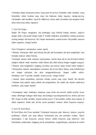 • Kebuthan dalam kekuasaan/ororitas kerja (need for power), kebutuhan untuk membuat orang
berperilaku dalam keadaan yang wajar dan bijaksana dalam tugasnya masing-masing.
• Kebutuhan untk berafiliasi (need for affiliation); hasrat untuk bersahabat dan mengenal lebik
dekat rekan kerja dalam organisasi.
3. Toeri Mc Gregor
Dogles Mc Gregor mengajukan dua pandangan yang berbeda tentang manusia; negative
dengan tanda x dan positif dengan tanda Y. Setelah melakukan penyelidikan tentang perjanjian
seorang manajer dan karyawan, Mc. Gregor merumuskan asumsi-asumsi dan perilaku manusia
dalam organisasi sebagai berikut:
Teori X (negative) merumuskan asumsi seperti:
• Manusia sebenarnya tidak suka bekerja dan jika ada kesempatan dia akan menghindari atau
bermalas-malasan dalam bekerja.
• Semenjak manusia tidak menyukai pekerjaannya, mereka harus dia tur dan di kontrol bahkan
mungkin ditakuti untuk menerima sanksi hukum jika tidak bekerja dengan sungguh-sungguh.
• Manusia akan menghindari tanggung jawabnya dan mencari tujuan formal sebisa mungkin.
• Kebanyakan manusia menempatkan keamanan dan di atas faktor lainnya yang berhubungan
erat dengan pekerjaan dan akan menggambarkannya dengan sedikit ambisi.
Sebaliknya teori Y (positif) memiliki asumsi-asumsi sebagai berikut:
• manusia dapat memandang pekerjaan sebagai sesuatu yang wajar, lumrah dan alamiah
• Manusia akan melatih tujuan pribadi dan pengontrakan diri sendiri jika mereka melakukan
komitmen yang sangat objektif.
• Kemampuan untuk melakukan keputusan yang cerdas dan inovatif adalah tersebar secara
meluas diberbagai kalangan tidak hanya dari kalangan top manajement/dewan direksi jadi teori
MC. Gregor ini lebih memihak kepada asumsi-asusmi Y dari perilaku sumber daya manusia di
dalam organisasi. Boleh jadi, ide-ide secara partisipasi manusia dalam kepuasan kerjanya.
4. Teori M. Scott Myers
M. Scott Myers dari Texas menelaah 5 kelompok karyawan yaitu: ilmuwan, insinyur, penyelia
pembuatan, teknisis pria yang dibayar berdasarkan jam, dan perakitan wanitan. Myers
menerangkan 2 tipe karyawan: pencari motivas adalah karyawan yang dimotivasi oleh
keberhasilan pelaksanaan, tanggung jawab, pertumbuhan, pengembangan, pekerjaan itu sendiri
 