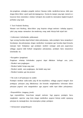 dan pengakuan, sedangkan pengelak motivasi biasanya terlalu memikirkan/merasa tidak puas
dengan faktor-faktor seperti upah dan tunjangannya. Karena itu manajer yang ingin memotivasi
karyawan harus menentukan orientasi kelompok dan sesudah itu menerapkan langkah-langkah
perbaikan yang layak.
5. Toeri Frederick Herzberg
Menurut teori Herzberg, faktor-faktor yang berperan sebagai motivator terhadap pegawai,
yakni yang mampu memuaskan dan mendorong orang untuk bekerja baik terjadi dari:
• Achievement (keberhasilan pelaksanaan)
Agar seorang bawahan dapat berhasil dalam pekerjaannya, maka pemimpin harus mempelajari
bawahannya dan pekerjaannya dengan memberikan kesempatan agar bawahan dapat berusaha
mencapai hasil. Selanjutnya agar pemimpin memberi semangat pada para pegawainya
sehingga pegawai telah berhasil mengerjakan pekerjaannya, pemimpin harus menyatakan
keberhasilan itu.
• Recognition (pengakuan)
Pengakuan terhadap keberhasilan pegawai dapat dilakukan berbagai cara, yaitu:
- Memberi surat penghargaan
- Memberi hadiah berupa uang tunai
- Memberi medali, surat penghargaan, dan hadiah uang tunai
- Memberi kenaikan gaji dan promosi
• The work it self (pekerjaan itu sendiri)
Pemimpin membuat usaha-usaha yang riil dan meyakinkan, sehingga pegawai mengerti akan
pentingnya pekerjaan yang dilakukannya dan berusaha menghindarkan kebosanan dalam
pekerjaan pegawai serta mengusahakan agar pegawai sudah tepat dalam pekerjaannya.
• Responsibilities (tanggung jawab)
Agar responsibilities benar-benar menjadi motivator bagi pegawai, pemimpin harus
menghindari supervise yang ketat, dengan memberikan pegawai bekerja sendiri sepanjang
pekerjaan itu memungkinkan dan menerapkan prinsip partisipasi.
• Advancement (pengembangan)
 
