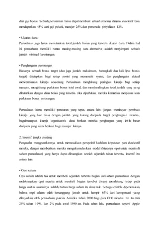 dari gaji bonus. Sebuah perusahaan biasa dapat membuat sebuah rencana dimana eksekutif bisa
mendapatkan 45% dari gaji pokok, manajer 25% dan personalia penyeliaan 12%.
• Ukuran dana
Perusahaan juga harus memutuskan total jumlah bonus yang tersedia ukuran dana. Dalam hal
ini perusahaan memiliki rumus masing-masing satu alternative adalah menyimpan sebuah
jumlah minimal keuntungan.
• Penghargaan perorangan
Biasanya sebuah bonus target (dan juga jumlah maksimum, barangkali dua kali lipat bonus
target) ditetapkan bagi setiap posisi yang memenuhi syarat, dan penghargaan aktual
mencerminkan kinerja seseorang. Perusahaan menghitung peringkat kinerja bagi setiap
manajer, menghitung perkiraan bonus total awal, dan membandingkan total jumlah uang yang
dibutuhkan dengan dana bonus yang tersedia. Jika diperlukan, mereka kemudian menyesuaikan
perkiraan bonus perorangan.
Perusahaan harus memiliki peraturan yang tepat, antara lain: jangan membayar pembuat
kinerja yang luar biasa dengan jumlah yang kurang daripada target penghargaan mereka,
bagaimanapun kinerja organisatoris dana berikan mereka penghargan yang lebih besar
daripada yang anda berikan bagi manajer lainnya.
2. Insentif jangka panjang
Pengusaha menggunakannya untuk memasukkan perspektif kedalam keputusan para eksekutif
mereka, dengan memberikan mereka mengakumulasikan modal (biasanya opsi untuk membeli
saham perusahaan) yang hanya dapat dibuangkan setelah sejumlah tahun tertentu, insentif itu
antara lain:
• Opsi saham
Opsi saham adalah hak untuk membeli sejumlah tertentu bagian dari saham perusahaan dengan
melaksanakan opsi mereka untuk membeli bagian tersebut dimasa mendatang, tetapi pada
harga saat ini asumsinya adalah bahwa harga saham itu akan naik. Sebagai contoh, diperkirakan
bahwa ospi saham telah bertanggung jawab untuk hampir 63% dari kompensasi yang
dibayarkan oleh perusahaan puncak Amerika tahun 2000 bagi para CEO mereka: hal itu dari
26% tahun 1994, dan 2% pada awal 1980-an. Pada tahun lalu, perusahaan seperti Apple
 