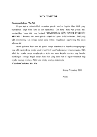 KATA PENGENTAR
Assalamu’alaikum. Wr. Wb
Ucapan syukur Alhamdulillah senantiasa penulis haturkan kepada Allah SWT, yang
menciptakan langit bumi serta isi dan manfaatnya. Dan karna Ridho-Nya penulis bisa
menghasilkan karya tulis yang berjudul “PENGERTIAN DAN FUNGSI EVALUASI
KINERJA”. Sholawat serta salam penulis sampaikan kepada Nabi Muhammad SAW yang
telah membimbing kita menuju zaman yang berilmu pengetahuan seperti yang kita alami
sekarang ini.
Dalam penulisan karya tulis ini, penulis sangat berterimakasih kepada dosen pengampu
yang telah membimbing penulis untuk belajar lebih kreatif dalam proses belajar mengajar. Oleh
sebab itu, penulis sangat mengharapkan kritik dan saran kepada pembaca yang bersifat
membangun. Semoga dengan adanya karya tulis yang kami buat ini dapat bermanfaat bagi
penulis maupun pembaca. Akhir kata, penulis ucapkan terimakasih.
Wassalamu’alaikum. Wr. Wb
Serang, November 2018
Penulis
 
