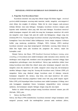 MENGELOLA POTENSI KECERDASAN DAN EMOSIONAL SDM
A. Pengertian Teori Kecerdasan Emosi
Kecerdasan emosional atau yang biasa dikenal dengan EQ (bahasa Inggris: emotional
quotient) adalah kemampuan seseorang untuk menerima, menilai, mengelola, serta mengontrol
emosi dirinya dan oranglain di sekitarnya. Dalam hal ini, emosi mengacu pada perasaan
terhadap informasi akan suatu hubungan. Sedangkan, kecerdasan (intelijen) mengacu pada
kapasitas untuk memberikan alasan yang valid akan suatu hubungan. Kecerdasan emosional
adalah kemampuan mengenali diri sendiri dan orang lain, kemampuan memotivasi diri sendiri
dan mengelola emosi dengan baik pada diri sendiri dan hubungannya dengan orang lain
(Goleman,2001:512). Seseorang dengan kecerdasan emosional yang berkembang dengan baik,
kemungkinan besar akan berhasil dalam kehidupannya karena mampu menguasai kebiasaan
berfikir yang mendorong produktivitas (Widagdo, 2001). Goleman (2001) membagi
kecerdasan emosional yang dapat memperngaruhi keberhasilan seseorang dalam bekerja ke
dalam lima bagian utama yaitu kesadaran diri, pengaturan diri, motivasi, empati dan
ketrampilan sosial.
Menurut Salovey dan Mayer, 1999 (handbook Emotional Intelligence training, prime
consulting, p.11) kecerdasan emosi adalah kemampuan untuk merasakan emosi, menerima dan
membangun emosi dengan baik, memahami emosi dan pengetahuan emosional sehingga dapat
meningkatkan perkembangan emosi dan intelektual. Salovey juga memberikan definisi dasar
tentang kecerdasan emosi dalam lima wilayah utama yaitu, kemampuan mengenali emosi diri,
mengelola emosi diri, memotivasi diri sendiri, mengenali emosi orang kain, dan kemampuan
membina hubungan dengan orang lain. Seorang ahli kecerdasan emosi, Goleman (2000, p.8)
mengatakan bahwa yang dimaksud dengan kecerdasan emosi di dalamnya termasuk
kemampuan mengontrol diri, memacu, tetap tekun, serta dapat memotivasi diri sendiri.
Kecakapan tersebut mencakup pengelolaan bentuk emosi baik yang positif maupun negatif.
Purba (1999, p.64) berpendapat bahwa kecerdasan emosi adalah kemampuan di bidang emosi
yaitu kesanggupan menghadapi frustasi, kemampuan mengendalikan emosi, semamgat
optimisme, dan kemampuan menjalin hubungan dengan orang lain atau empati.
Berikut ini adalah beberapa pendapat tentang kecerdasan emosional menurut para ahli
(Mu’tadin, 2002), yaitu:
1) Salovey dan Mayer (1990)
Salovey dan Mayer (1990) mendefinisikan kecerdasan emosional sebagai kemampuan untuk
mengenali perasaan, meraih dan membangkitkan perasaan untuk membantu pikiran,
 