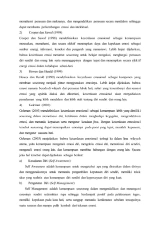 memahami perasaan dan maknanya, dan mengendalikan perasaan secara mendalam sehingga
dapat membantu perkembangan emosi dan intelektual.
2) Cooper dan Sawaf (1998)
Cooper dan Sawaf (1998) mendefinisikan kecerdasan emosional sebagai kemampuan
merasakan, memahami, dan secara efektif menerapkan daya dan kepekaan emosi sebagai
sumber energi, informasi, koneksi dan pengaruh yang manusiawi. Lebih lanjut dijelaskan,
bahwa kecerdasan emosi menuntut seseorang untuk belajar mengakui, menghargai perasaan
diri sendiri dan orang lain serta menanggapinya dengan tepat dan menerapkan secara efektif
energi emosi dalam kehidupan sehari-hari.
3) Howes dan Herald (1999)
Howes dan Herald (1999) mendefinisikan kecerdasan emosional sebagai komponen yang
membuat seseorang menjadi pintar menggunakan emosinya. Lebih lanjut dijelaskan, bahwa
emosi manusia berada di wilayah dari perasaan lubuk hati, naluri yang tersembunyi dan sensasi
emosi yang apabila diakui dan dihormati, kecerdasan emosional akan menyediakan
pemahaman yang lebih mendalam dan lebih utuh tentang diri sendiri dan orang lain.
4) Goleman (2003)
Goleman (2003) mendefiniskan kecerdasan emosional sebagai kemampuan lebih yang dimiliki
seseorang dalam memotivasi diri, ketahanan dalam menghadapi kegagalan, mengendalikan
emosi, dan menunda kepuasan serta mengatur keadaan jiwa. Dengan kecerdasan emosional
tersebut seseorang dapat menempatkan emosinya pada porsi yang tepat, memilah kepuasan,
dan mengatur suasana hati.
Goleman (2003) menjelaskan bahwa kecerdasan emosional terbagi ke dalam lima wilayah
utama, yaitu kemampuan mengenali emosi diri, mengelola emosi diri, memotivasi diri sendiri,
mengenali emosi orang lain, dan kemampuan membina hubungan dengan orang lain. Secara
jelas hal tersebut dapat dijelaskan sebagai berikut:
a) Kesadaran Diri (Self Awareness)
Self Awareness adalah kemampuan untuk mengetahui apa yang dirasakan dalam dirinya
dan menggunakannya untuk memandu pengambilan keputusan diri sendiri, memiliki tolok
ukur yang realistis atas kemampuan diri sendiri dan kepercayaan diri yang kuat.
b) Pengaturan Diri (Self Management)
Self Management adalah kemampuan seseorang dalam mengendalikan dan menangani
emosinya sendiri sedemikian rupa sehingga berdampak positif pada pelaksanaan tugas,
memiliki kepekaan pada kata hati, serta sanggup menunda kenikmatan sebelum tercapainya
suatu sasaran dan mampu pulih kembali dari tekanan emosi.
 