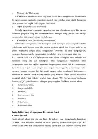 c) Motivasi (Self Motivation)
Self Motivation merupakan hasrat yang paling dalam untuk menggerakkan dan menuntun
diri menuju sasaran, membantu pengambilan inisiatif serta bertindak sangat efektif, dan mampu
untuk bertahan dan bangkit dari kegagalan dan frustasi.
d) Empati (Empathy/Social awareness)
Empathy merupakan kemampuan merasakan apa yang dirasakakan orang lain, mampu
memahami perspektif orang lain dan menumbuhkan hubungan saling percaya, serta mampu
menyelaraskan diri dengan berbagai tipe hubungan.
e) Ketrampilan Sosial (Relationship Management)
Relationship Management adalah kemampuan untuk menangani emosi dengan baik ketika
berhubungan sosial dengan orang lain, mampu membaca situasi dan jaringan sosial secara
cermat, berinteraksi dengan lancar, menggunakan ketrampilan ini untuk mempengaruhi,
memimpin, bermusyawarah, menyelesaikan perselisihan, serta bekerja sama dalam tim.
5) Menurut Prati, et al. (2003) kecerdasan emosi adalah kemampuan untuk membaca dan
memahami orang lain, dan kemampuan untuk menggunakan pengetahuan untuk
mempengaruhi orang lain melalui pengaturan dan penggunaan emosi. Jadi kecerdasan emosi
dapat diartikan tingkat kecemerlangan seseorang dalam menggunakan perasaannya untuk
merespon keadaan perasaan dari diri sendiri maupun dalam menghadapi lingkungannya.
Sementara itu menurut Bitsch (2008) indikator yang termasuk dalam variabel kecerdasan
emosional ada 7. Tujuh indikator tersebut diukur dengan ”The Yong emotional intelligence
Inventory (EQI)”, yakni kuesioner self-report yang mengukur 7 indikator tersebut adalah:
a) Intrapersonal skills,
b) Interpesonal skills,
c) Assertive,
d) Contentment in life,
e) Reselience,
f) Self-esteem,
g) Self-actualization.
Faktor-Faktor Yang Mempengaruhi Kecerdasan Emosi
a. Faktor Internal.
Faktor internal adalah apa yang ada dalam diri individu yang mempengaruhi kecerdasan
emosinya. Faktor internal ini memiliki dua sumber yaitu segi jasmani dan segi psikologis. Segi
jasmani adalah faktor fisik dan kesehatan individu, apabila fisik dan kesehatan seseorang dapat
 