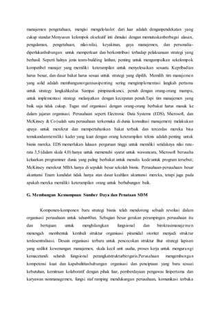 manajemen pengetahuan, mengisi mengelolaslot dari luar adalah denganpendekatan yang
cukup standar.Menyusun kelompok eksekutif inti dimulai dengan memutuskanberbagai alasan,
pengalaman, pengetahuan, nilai-nilai, keyakinan, gaya manajemen, dan personalia-
diperlukanhubungan untuk memperkuat dan berkontribusi terhadap pelaksanaan strategi yang
berhasil. Seperti halnya jenis team-building latihan, penting untuk mengumpulkan sekelompok
kompatibel manajer yang memiliki keterampilan untuk menyelesaikan sesuatu. Kepribadian
harus benar, dan dasar bakat harus sesuai untuk strategi yang dipilih. Memilih tim manajemen
yang solid adalah membangunorganisasipenting sering mengimplementasi langkah pertama
untuk sirategy langkahkedua Sampai pimpinankunci, penuh dengan orang-orang mampu,
untuk implementasi strategi melanjutkan dengan kecepatan penuh.Tapi tim manajemen yang
baik saja tidak cukup. Tugas staf organisasi dengan orang-orang berbakat harus masuk ke
dalam jajaran organisasi. Perusahaan seperti Electronic Data Systems (EDS), Microsoft, dan
McKinsey & Co (salah satu perusahaan terkemuka di dunia konsultasi manajemen) melakukan
upaya untuk merekrut dan mempertahankan bakat terbaik dan tercerdas mereka bisa
temukandanmemiliki kader yang kuat dengan orang keterampilan teknis adalah penting untuk
bisnis mereka. EDS memerlukan lulusan perguruan tinggi untuk memiliki setidaknya nilai rata-
rata 3,5 (dalam skala 4,0) hanya untuk memenuhi syarat untuk wawancara, Microsoft berusaha
keluarkan programmer dunia yang paling berbakat untuk menulis kode untuk program tersebut;
McKinsey merekrut MBA hanya di sepuluh besar sekolah bisnis. Perusahaan-perusahaan besar
akuntansi Enam kandidat tidak hanya atas dasar keahlian akuntansi mereka, tetapi juga pada
apakah mereka memiliki keterampilan orang untuk berhubungan baik.
G. Membangun Kemampuan Sumber Daya dan Penataan SDM
Komponen-komponen baru strategi bisnis telah mendorong sebuah revolusi dalam
organisasi perusahaan untuk tahun40an. Sebagian besar gerakan perampingan perusahaan itu
dan bertujuan untuk menghilangkan fungsional dan birokrasimanajemen
menengah membentuk kembali struktur organisasi piramidal otoriter menjadi struktur
terdesentralisasi. Desain organisasi terbaru untuk pencocokan struktur fitur strategi lapisan
yang sedikit kewenangan manajemen, skala kecil unit usaha, proses kerja untuk mengurangi
kemacetandi seluruh fungsional perangkatstrukturbergaris.Perusahaan mengembangan
kompetensi kuat dan kapabalititashubungan organisasi dan penciptaan yang baru sesuai
kebutuhan, kemitraan kolaboratif dengan pihak luar, pemberdayaan pengawas linipertama dan
karyawan nonmanagemen, fungsi staf ramping mendukungan perusahaan, komunikasi terbuka
 