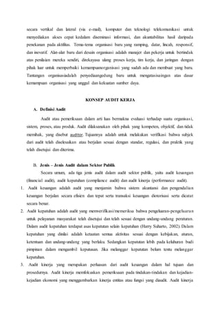 secara vertikal dan lateral (via e-mail), komputer dan teknologi telekomunikasi untuk
menyediakan akses cepat kedalam diseminasi informasi, dan akuntabilitas hasil daripada
penekanan pada aktifitas. Tema-tema organisasi baru yang ramping, datar, lincah, responsif,
dan inovatif. Alat-alat baru dari desain organisasi adalah manajer dan pekerja untuk bertindak
atas penilaian mereka sendiri, direkayasa ulang proses kerja, tim kerja, dan jaringan dengan
pihak luar untuk memperbaiki kemampuanorganisasi yang sudah ada dan membuat yang baru.
Tantangan organisasiadalah penyediaangedung baru untuk mengatasisaingan atas dasar
kemampuan organisasi yang unggul dan kekuatan sumber daya.
KONSEP AUDIT KERJA
A. Definisi Audit
Audit atau pemeriksaan dalam arti luas bermakna evaluasi terhadap suatu organisasi,
sistem, proses, atau produk. Audit dilaksanakan oleh pihak yang kompeten, objektif, dan tidak
memihak, yang disebut auditor. Tujuannya adalah untuk melakukan verifikasi bahwa subjek
dari audit telah diselesaikan atau berjalan sesuai dengan standar, regulasi, dan praktik yang
telah disetujui dan diterima.
B. Jenis – Jenis Audit dalam Sektor Publik
Secara umum, ada tiga jenis audit dalam audit sektor publik, yaitu audit keuangan
(financial audit), audit kepatuhan (compliance audit) dan audit kinerja (performance audit).
1. Audit keuangan adalah audit yang menjamin bahwa sistem akuntansi dan pengendalian
keuangan berjalan secara efisien dan tepat serta transaksi keuangan diotorisasi serta dicatat
secara benar.
2. Audit kepatuhan adalah audit yang memverifikasi/memeriksa bahwa pengeluaran-pengeluaran
untuk pelayanan masyarakat telah disetujui dan telah sesuai dengan undang-undang peraturan.
Dalam audit kepatuhan terdapat asas kepatutan selain kepatuhan (Harry Suharto, 2002). Dalam
kepatuhan yang dinilai adalah ketaatan semua aktivitas sesuai dengan kebijakan, aturan,
ketentuan dan undang-undang yang berlaku. Sedangkan kepatutan lebih pada keluhuran budi
pimpinan dalam mengambil keputusan. Jika melanggar kepatutan belum tentu melanggar
kepatuhan.
3. Audit kinerja yang merupakan perluasan dari audit keuangan dalam hal tujuan dan
prosedurnya. Audit kinerja memfokuskan pemeriksaan pada tindakan-tindakan dan kejadian-
kejadian ekonomi yang menggambarkan kinerja entitas atau fungsi yang diaudit. Audit kinerja
 