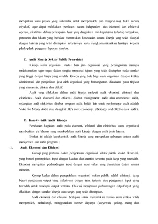 merupakan suatu proses yang sistematis untuk memperoleh dan mengevaluasi bukti secara
obyektif, agar dapat melakukan penilaian secara independen atas ekonomi dan efisiensi
operasi, efektifitas dalam pencapaian hasil yang diinginkan dan kepatuhan terhadap kebijakan,
peraturan dan hukum yang berlaku, menentukan kesesuaian antara kinerja yang telah dicapai
dengan kriteria yang telah ditetapkan sebelumnya serta mengkomunikasikan hasilnya kepada
pihak-pihak pengguna laporan tersebut.
C. Audit Kinerja Sektor Publik Pemerintah
Kinerja suatu organisasi dinilai baik jika organisasi yang bersangkutan mampu
melaksanakan tugas-tugas dalam rangka mencapai tujuan yang telah ditetapkan pada standar
yang tinggi dengan biaya yang rendah. Kinerja yang baik bagi suatu organisasi dicapai ketika
administrasi dan penyediaan jasa oleh organisasi yang bersangkutan dilakukan pada tingkat
yang ekonomis, efisien dan efektif.
Audit yang dilakukan dalam audit kinerja meliputi audit ekonomi, efisiensi dan
efektivitas. Audit ekonomi dan efisiensi disebut management audit atau operational audit,
sedangkan audit efektivitas disebut program audit. Istilah lain untuk performance audit adalah
Value for Money Audit atau disingkat 3E’s audit (economy, efficiency and effectiveness audit).
D. Karakteristik Audit Kinerja
Penekanan kegiatan audit pada ekonomi, efisiensi dan efektivitas suatu organisasi
memberikan ciri khusus yang membedakan audit kinerja dengan audit jenis lainnya.
Berikut ini adalah karakteristik audit kinerja yang merupakan gabungan antara audit
manajemen dan audit program :
1. Audit Ekonomi dan Efisiensi
Konsep yang pertama dalam pengelolaan organisasi sektor publik adalah ekonomi,
yang berarti pemerolehan input dengan kualitas dan kuantits tertentu pada harga yang terendah.
Ekonomi merupakan perbandingan input dengan input value yang dinyatakan dalam satuan
moneter.
Konsep kedua dalam penegelolaan organisasi sektor publik adalah efisiensi, yang
berarti pencapaian output yang maksimum dengan input tertentu atau penggunaan input yang
terendah untuk mencapai output tertentu. Efisiensi merupakan perbandingan output/input yang
dikaitkan dengan standar kinerja atau target yang telah ditetapkan.
Audit ekonomi dan efisiensi bertujuan untuk menentukan bahwa suatu entitas telah
memperoleh, melindungi, menggunakan sumber dayanya (karyawan, gedung, ruang dan
 