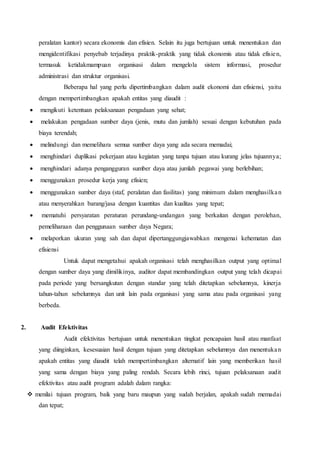 peralatan kantor) secara ekonomis dan efisien. Selain itu juga bertujuan untuk menentukan dan
mengidentifikasi penyebab terjadinya praktik-praktik yang tidak ekonomis atau tidak efisien,
termasuk ketidakmampuan organisasi dalam mengelola sistem informasi, prosedur
administrasi dan struktur organisasi.
Beberapa hal yang perlu dipertimbangkan dalam audit ekonomi dan efisiensi, yaitu
dengan mempertimbangkan apakah entitas yang diaudit :
 mengikuti ketentuan pelaksanaan pengadaan yang sehat;
 melakukan pengadaan sumber daya (jenis, mutu dan jumlah) sesuai dengan kebutuhan pada
biaya terendah;
 melindungi dan memelihara semua sumber daya yang ada secara memadai;
 menghindari duplikasi pekerjaan atau kegiatan yang tanpa tujuan atau kurang jelas tujuannya;
 menghindari adanya pengangguran sumber daya atau jumlah pegawai yang berlebihan;
 menggunakan prosedur kerja yang efisien;
 menggunakan sumber daya (staf, peralatan dan fasilitas) yang minimum dalam menghasilkan
atau menyerahkan barang/jasa dengan kuantitas dan kualitas yang tepat;
 mematuhi persyaratan peraturan perundang-undangan yang berkaitan dengan perolehan,
pemeliharaan dan penggunaan sumber daya Negara;
 melaporkan ukuran yang sah dan dapat dipertanggungjawabkan mengenai kehematan dan
efisiensi
Untuk dapat mengetahui apakah organisasi telah menghasilkan output yang optimal
dengan sumber daya yang dimilikinya, auditor dapat membandingkan output yang telah dicapai
pada periode yang bersangkutan dengan standar yang telah ditetapkan sebelumnya, kinerja
tahun-tahun sebelumnya dan unit lain pada organisasi yang sama atau pada organisasi yang
berbeda.
2. Audit Efektivitas
Audit efektivitas bertujuan untuk menentukan tingkat pencapaian hasil atau manfaat
yang diinginkan, kesesuaian hasil dengan tujuan yang ditetapkan sebelumnya dan menentukan
apakah entitas yang diaudit telah mempertimbangkan alternatif lain yang memberikan hasil
yang sama dengan biaya yang paling rendah. Secara lebih rinci, tujuan pelaksanaan audit
efektivitas atau audit program adalah dalam rangka:
 menilai tujuan program, baik yang baru maupun yang sudah berjalan, apakah sudah memadai
dan tepat;
 