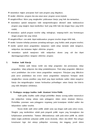  menentukan tingkat pencapaian hasil suatu program yang diinginkan;
 menilai efektivitas program dan atau unsur-unsur program secara terpisah;
 mengidentifikasi faktor yang menghambat pelaksanaan kinerja yang baik dan memuaskan;
 menentukan apakah manajemen telah mempertimbangkan alternatif untuk melaksanakan
program yang mungkin dapat memberikan hasil yang lebih baik dan dengan biaya yang lebih
rendah;
 menentukan apakah program tersebut saling melengkapi, tumpang-tindih atau bertentangan
dengan program lain yang terkait;
 mengidentifikasi cara untuk dapat melaksanakan program tersebut dengan lebih baik;
 menilai ketaatan terhadap peraturan perundang-undangan yang berlaku untuk program tersebut;
 menilai apakah sistem pengendalian manajemen sudah cukup memadai untuk mengukur,
melaporkan dan memantau tingkat efektivitas program;
 menentukan apakah manajemen telah melaporkan ukuran yang sah dan dapat
dipertanggungjawabkan mengenai efektivitas program.
3. Struktur Audit Kinerja
Struktur audit kinerja terdiri atas tahap pengenalan dan perencanaan, tahap
pengauditan, tahap pelaporan dan tahap penindaklanjutan. Pada tahap pengenalan dilakukan
survei pendahuluan dan review sistem pengendalian manajemen. Pekerjaan yang dilakukan
pada survei pendahuluan dan review sistem pengendalian manajemen bertujuan untuk
menghasilkan rencana penelitian yang detail yang dapat membantu auditor dalam mengukur
kinerja dan mengembangkan temuan berdasarkan perbandingan antara kinerja dan kriteria
yang telah ditetapkan sebelumnya.
E. Pentingnya menjaga kualitas Audit Akuntansi Sektor Publik
Audit quality (kualitas audit) sebagai probabilitas dimana seorang auditor menemukan
dan melaporkan tentang adanya suatu pelanggaran dalam sistem akuntansi kliennya.
Probabilitas penemuan suatu pelanggaran tergantung pada kemampuan teknikal auditor dan
independensi auditor tersebut.
Secara teknik audit sektor publik adalah sama saja dengan audit pada sektor swasta.
Mungkin yang membedakan adalah pada pengaruh politik negara yang bersangkutan dan
kebijaksanaan pemerintahan. Tuntutan dilaksanakannya audit pada sektor publik ini, adalah
dalam rangka pemberian pelayanan publik secara ekonomis, efisien dan efektif. Dan sebagai
konsekuensi logis dari adanya pelimpahan wewenang dan tanggung jawab dalam
 
