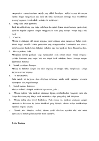 mengatasinya maka dibutuhkan metode yang efektif dan efisien. Melalui metode ini manajer
menilai dengan mengunakan data masa lalu untuk menentukan seberapa besar produktifitas
seorang karyawan, teknik-teknik penilaian ini terdiri dari :
1. Rating scale (skala penilaian).
Tenik ini adalah teknik yang paling sederhana dan mudah dimana atasan langsung memberikan
penilaian kepada karyawan dengan menggunakan skala yang biasanya berupa angka atau
huruf.
2. Checklist.
Metode ini dilakukan oleh atasan langsung, yang bertujuan untuk mengurangi beban penilai
karena tinggal memilih kalimat pernyataan yang menggambarkan karakteristik dan prestasi
kerja karyawan. Pembobotan dilakukan pada item agar hasil penilaian dapat dikuantifikasikan.
3. Metode peristiwa kritis.
Merupakan metode penilaian yang mendasarkan pada catatan-catatan penilai mengenai
perilaku karyawan yang sangat baik atau sangat buruk sekalipun dalam kaitannya dengan
pelaksanaan kerjanya.
4. Metode peninjauan lapangan.
Metode ini dilakukan dengan cara turun langsung ke lapangan untuk mengevaluasi kinerja
karyawan secara langsung.
5. Tes dan observasi.
Pada metode ini karyawan akan diberikan pertanyaan tertulis untuk mengukur seberapa
kemampuan dan pengetahuannya.
6. Metode evaluasi kelompok.
Metode evaluasi kelompok terdiri dari tiga metode, yaitu :
a. Metode ranking, yaitu penilaian dilakukan dengan membandingkan karyawan yang satu
dengan karyawan yang lainnya untuk menentukan siapa yang paling baik kinerjanya.
b. Metode rading atau forced distribution. Pada metode ini, penilaian dilakukan dengan
memisahkan karyawan ke dalam klasifikasi yang berbeda, dimana setiap klasifikasinya
memiliki proporsi tertentu.
c. Metode point allocation method, dimana penilai diberikan sejumlah nilai total untuk
dialokasikan diantara para karyawan dalam kelompok.
Daftar Pustaka
 