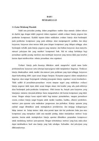 BAB I
PENDAHULUAN
1.1.Latar Belakang Masalah
Salah satu persoalan penting dalam pengelolaan sumber daya manusia (dalam tulisan
ini disebut juga dengan istilah pegawai) dalam organisasi adalah evaluasi kinerja pegawai dan
pemberian kompensasi. Ketidak tepatan dalam melakukan evaluasi kinerja akan berdampak
pada pemberian kompensasi yang pada akhirnya akan mempengaruhi perilaku dan sikap
karyawan, karyawan akan merasa tidak puas dengan kompensasi yang didapat sehingga akan
berdampak terbalik pada kinerja pegawai yang menurun dan bahkan karyawan akan mencoba
mencari pekerjaan lain yang memberi kompensasi baik. Hal ini cukup berbahaya bagi
perusahaan apabila pesaing merekrut atau membajak karyawan yang merasa tidak puas tersebut
karena dapat membocorkan rahasia perusahaan atau organisasi.
Evaluasi kinerja pada dasarnya dilakukan untuk mengetahui sejauh mana kadar
profesionalisme karyawan serta seberapa tepat pegawai telah menjalankan fungsinya. Penilaian
kinerja dimaksudkan untuk menilai dan mencari jenis perlakuan yang tepat sehingga karyawan
dapat berkembang lebih cepat sesuai dengan harapan. Ketepatan pegawai dalam menjalankan
fungsinya akan sangat berpengaruh terhadap pencapaian kinerja organisasi secara keseluruhan.
Tidak sedikit di perusahaan-perusahaan swasta maupun negeri yang melakukan evaluasi
kinerja pegawai tidak tepat, tidak sesuai dengan situasi dan kondisi yang ada, pada akhirnya
akan berdampak pada pemberian kompensasi. Oleh karena itu, banyak para karyawan yang
kinerjanya menurun dan pada akhirnya harus mengundurkan diri karena kompensasi yang tidak
sesuai. Dengan adanya kasus seperti inilah bagi instansi pemerintahan, maupun perusahaan
swasta, evaluasi kinerja sangat berguna untuk menilai kuantitas, kualitas, efisiensi perubahan,
motivasi para aparatur serta melakukan pengawasan dan perbaikan. Kinerja aparatur yang
optimal sangat dibutuhkan untuk meningkatkan produktivitas dan menjaga kelangsungan
hidup instansi ini. Setiap instansi tidak akan pernah luput dari hal pemberian balas jasa atau
kompensasi yang merupakan salah satu masalah penting dalam menciptakan motivasi kerja
aparatur, karena untuk meningkatkan kinerja aparatur dibutuhkan pemenuhan kompensasi
untuk mendukung motivasi para aparatur. Dengan terbentuknya motivasi yang kuat, maka akan
dapat membuahkan hasil atau kinerja yang baik sekaligus berkualitas dari pekerjaan yang
dilaksanakannya.
 